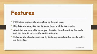 Features
• FOG aims to place the data close to the end user.
• Big data and analytics can be done faster with better results.
• Administrators are able to support location based mobility demands
and not have to traverse the entire network.
• Enhance the cloud experience by isolating user data that needs to live
on thee edge.
FOG COMPUTING
 
