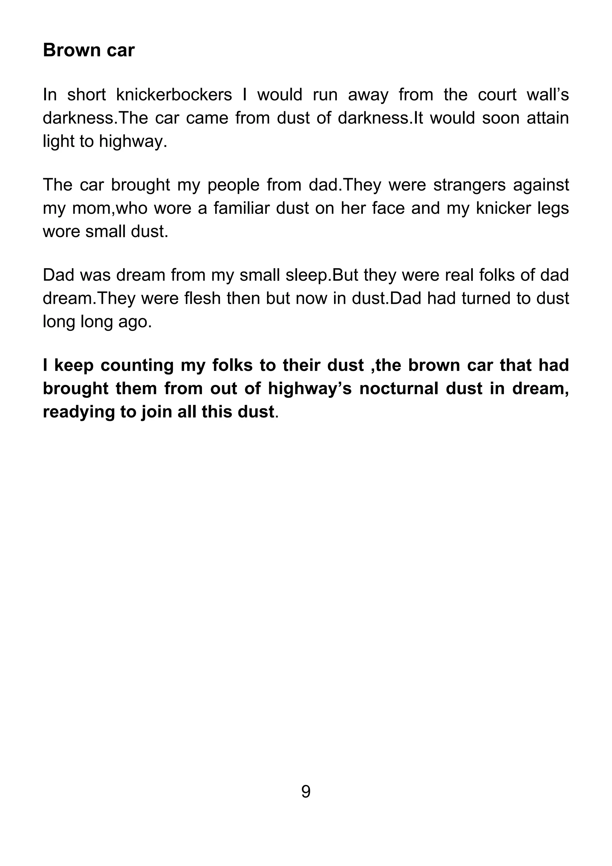 9
Brown car
In short knickerbockers I would run away from the court wall’s
darkness.The car came from dust of darkness.It would soon attain
light to highway.
The car brought my people from dad.They were strangers against
my mom,who wore a familiar dust on her face and my knicker legs
wore small dust.
Dad was dream from my small sleep.But they were real folks of dad
dream.They were flesh then but now in dust.Dad had turned to dust
long long ago.
I keep counting my folks to their dust ,the brown car that had
brought them from out of highway’s nocturnal dust in dream,
readying to join all this dust.
 