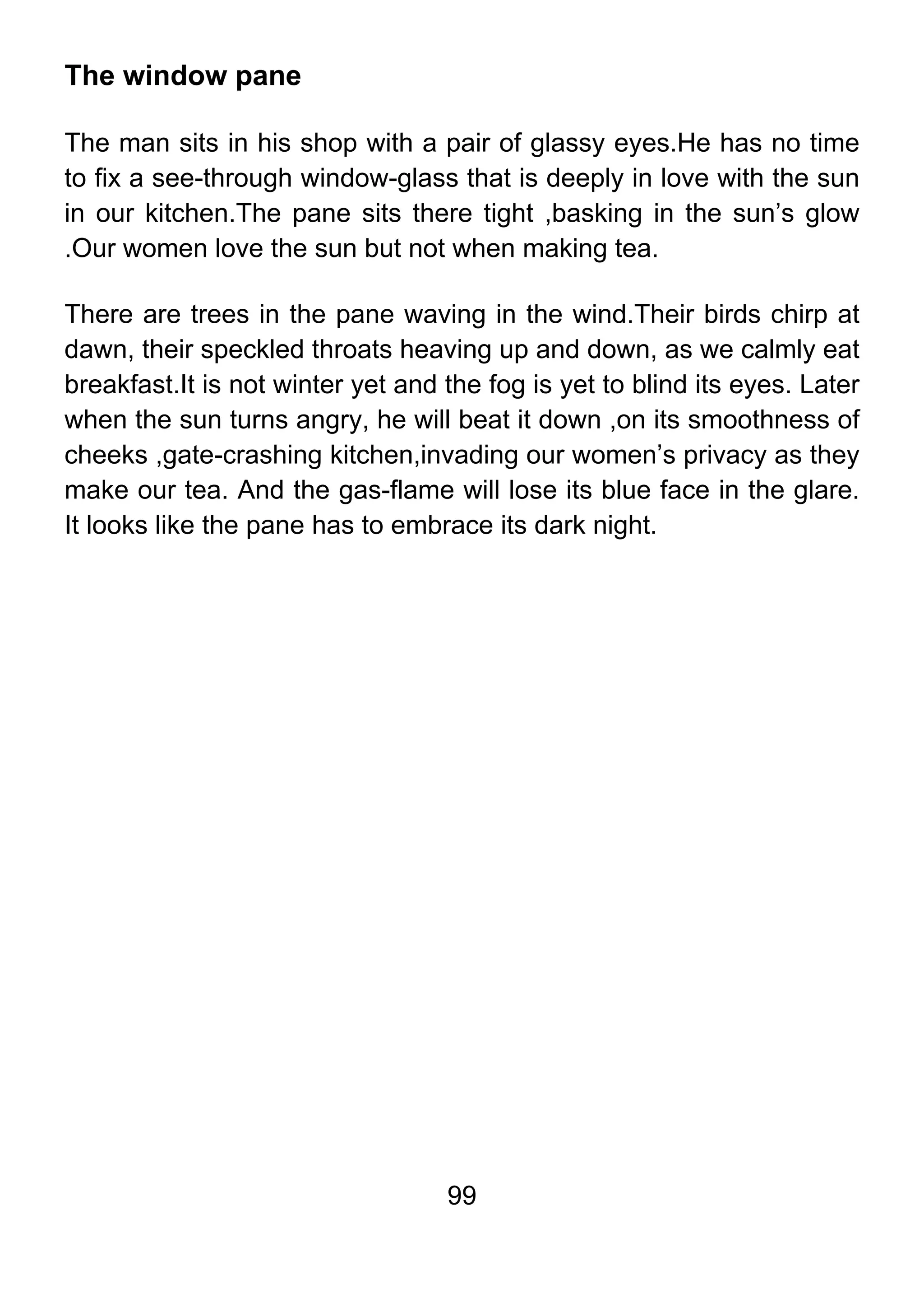 99
The window pane
The man sits in his shop with a pair of glassy eyes.He has no time
to fix a see-through window-glass that is deeply in love with the sun
in our kitchen.The pane sits there tight ,basking in the sun’s glow
.Our women love the sun but not when making tea.
There are trees in the pane waving in the wind.Their birds chirp at
dawn, their speckled throats heaving up and down, as we calmly eat
breakfast.It is not winter yet and the fog is yet to blind its eyes. Later
when the sun turns angry, he will beat it down ,on its smoothness of
cheeks ,gate-crashing kitchen,invading our women’s privacy as they
make our tea. And the gas-flame will lose its blue face in the glare.
It looks like the pane has to embrace its dark night.
 