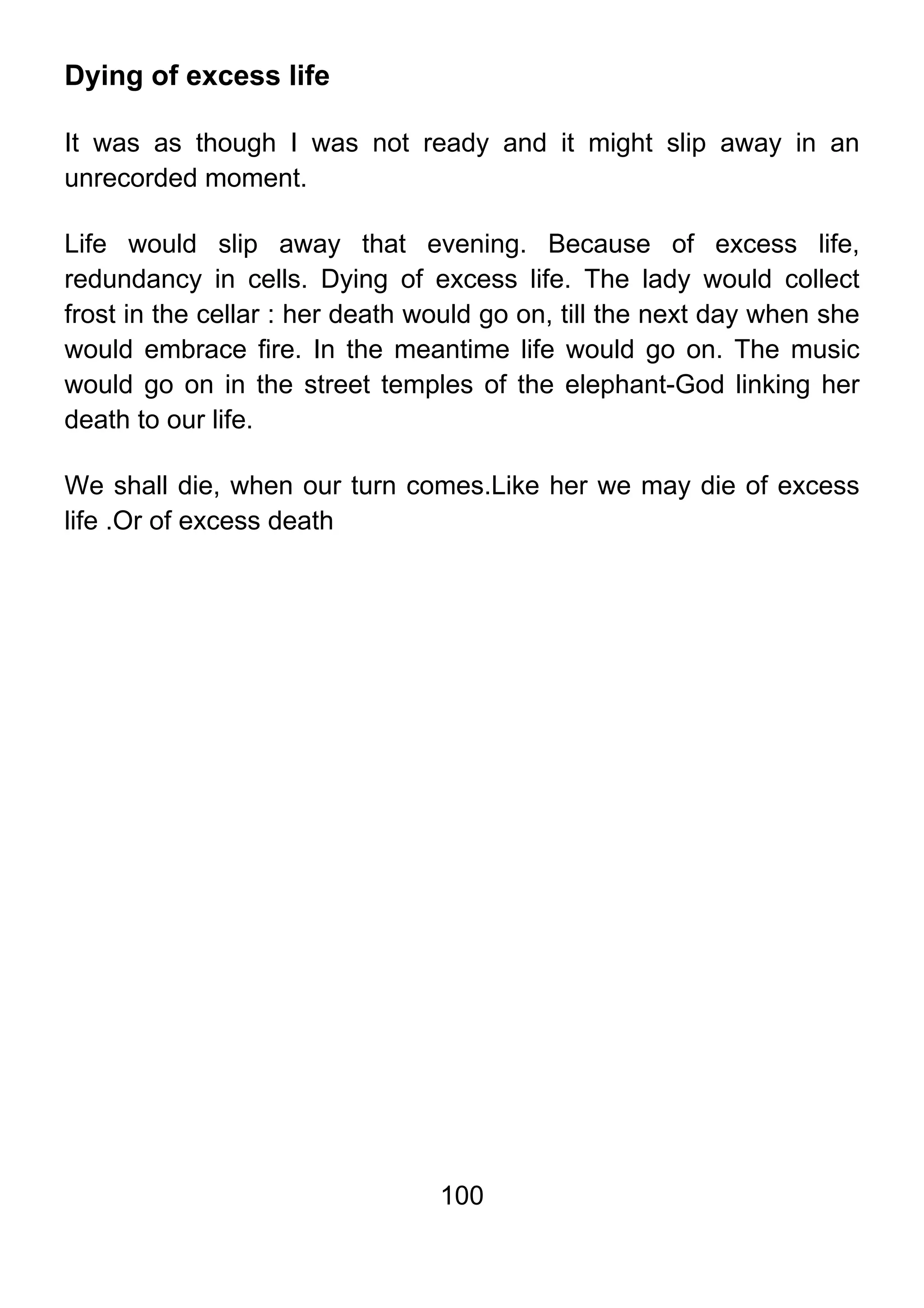100
Dying of excess life
It was as though I was not ready and it might slip away in an
unrecorded moment.
Life would slip away that evening. Because of excess life,
redundancy in cells. Dying of excess life. The lady would collect
frost in the cellar : her death would go on, till the next day when she
would embrace fire. In the meantime life would go on. The music
would go on in the street temples of the elephant-God linking her
death to our life.
We shall die, when our turn comes.Like her we may die of excess
life .Or of excess death
 