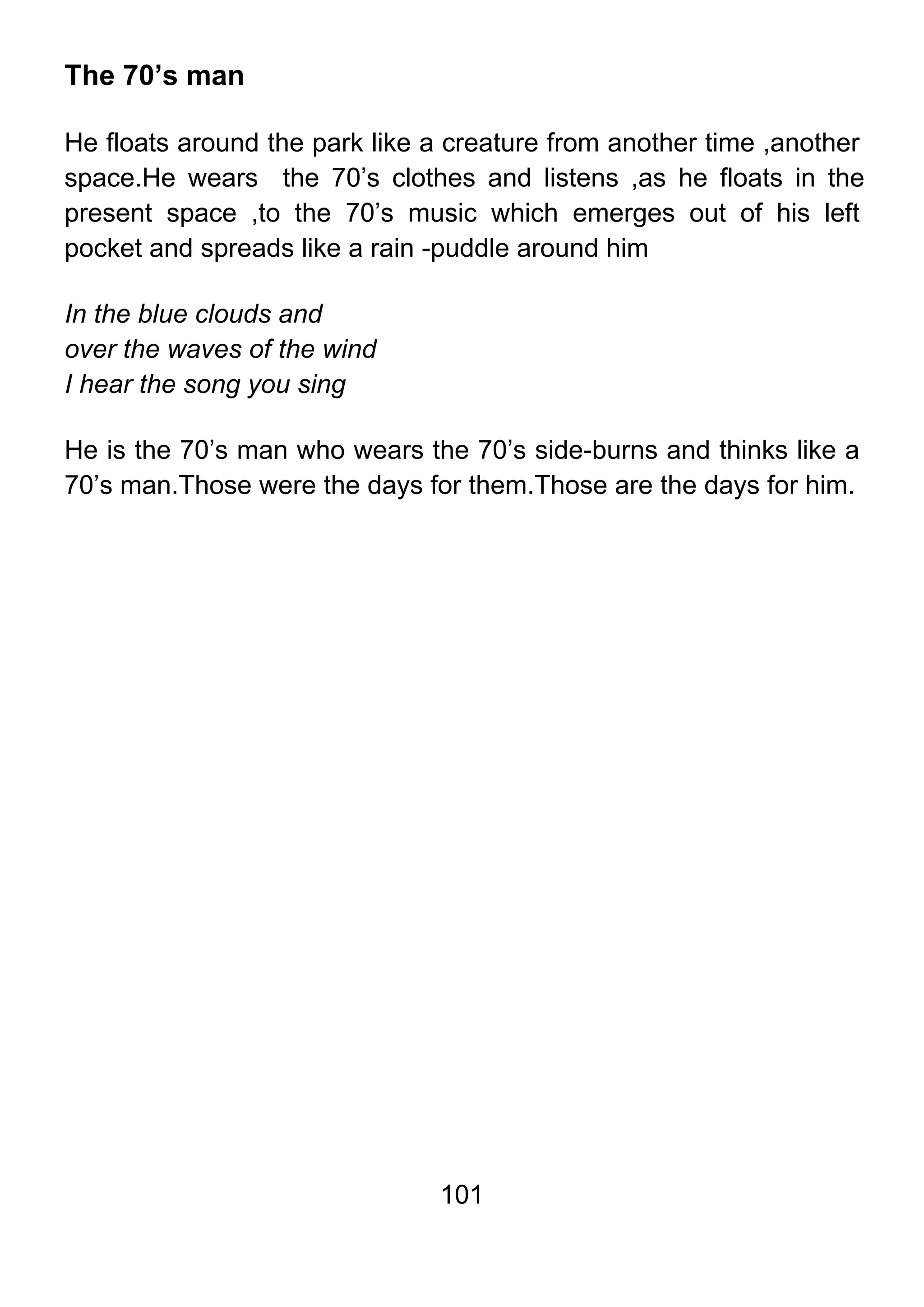 101
The 70’s man
He floats around the park like a creature from another time ,another
space.He wears the 70’s clothes and listens ,as he floats in the
present space ,to the 70’s music which emerges out of his left
pocket and spreads like a rain -puddle around him
In the blue clouds and
over the waves of the wind
I hear the song you sing
He is the 70’s man who wears the 70’s side-burns and thinks like a
70’s man.Those were the days for them.Those are the days for him.
 