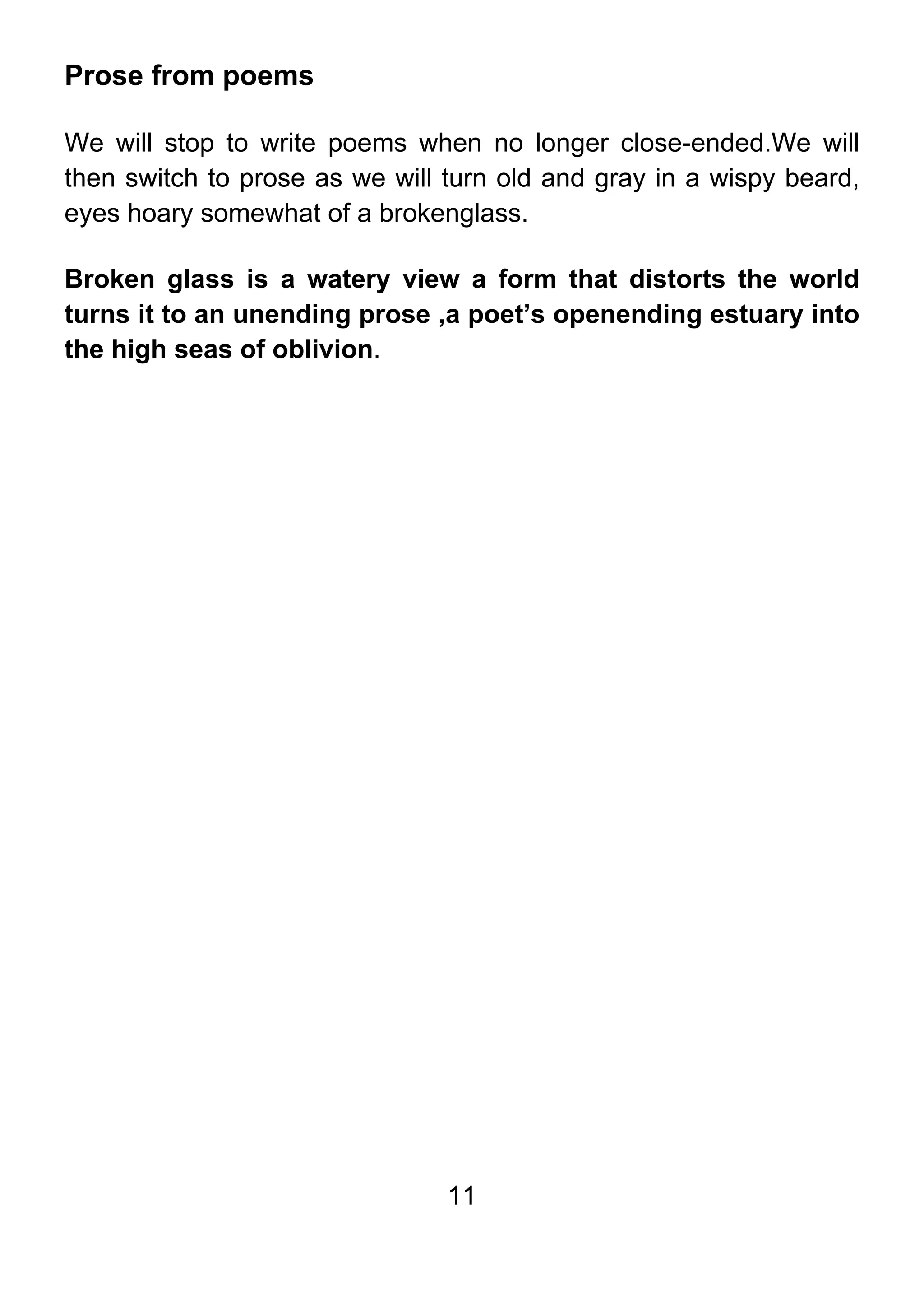11
Prose from poems
We will stop to write poems when no longer close-ended.We will
then switch to prose as we will turn old and gray in a wispy beard,
eyes hoary somewhat of a brokenglass.
Broken glass is a watery view a form that distorts the world
turns it to an unending prose ,a poet’s openending estuary into
the high seas of oblivion.
 