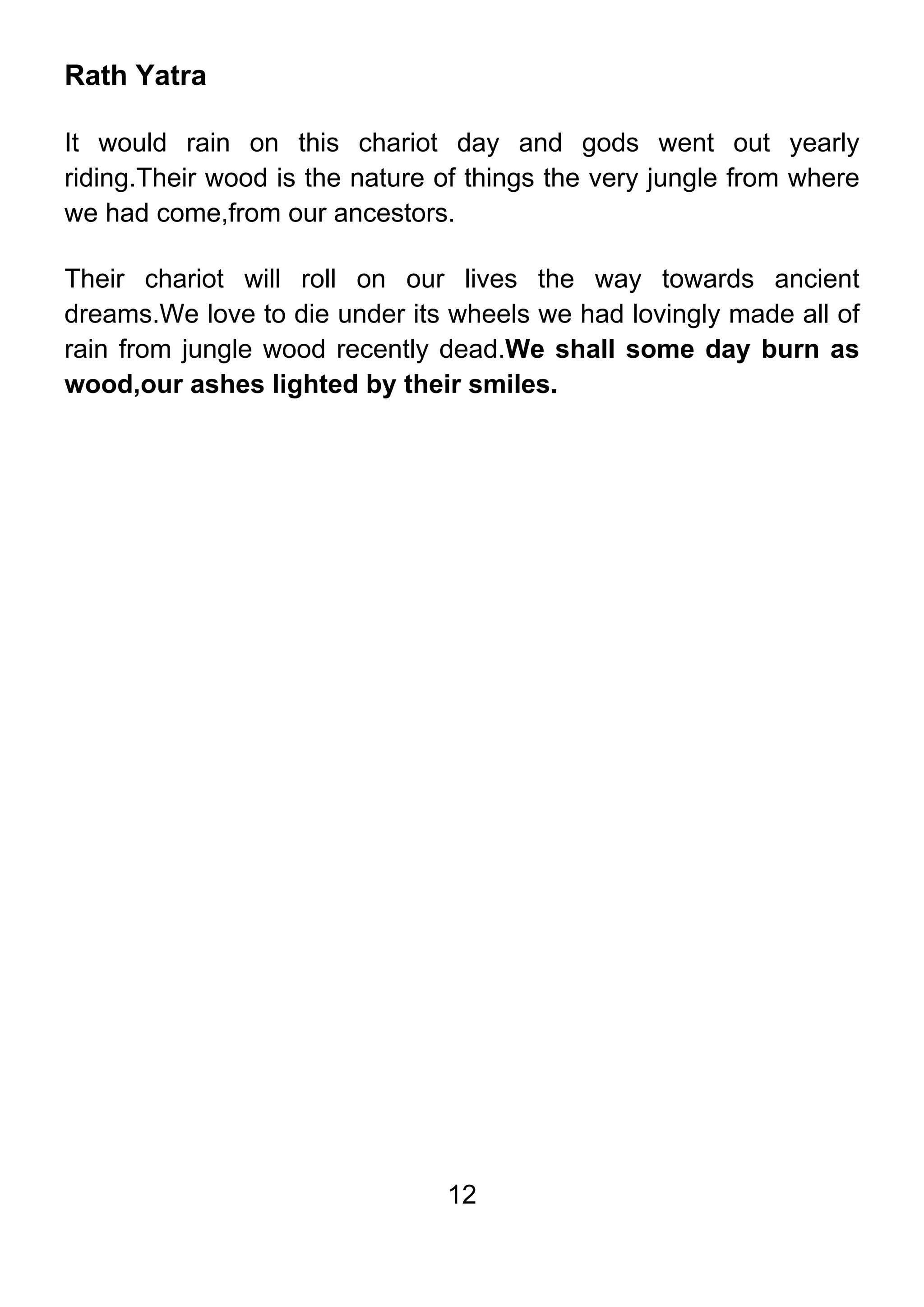12
Rath Yatra
It would rain on this chariot day and gods went out yearly
riding.Their wood is the nature of things the very jungle from where
we had come,from our ancestors.
Their chariot will roll on our lives the way towards ancient
dreams.We love to die under its wheels we had lovingly made all of
rain from jungle wood recently dead.We shall some day burn as
wood,our ashes lighted by their smiles.
 