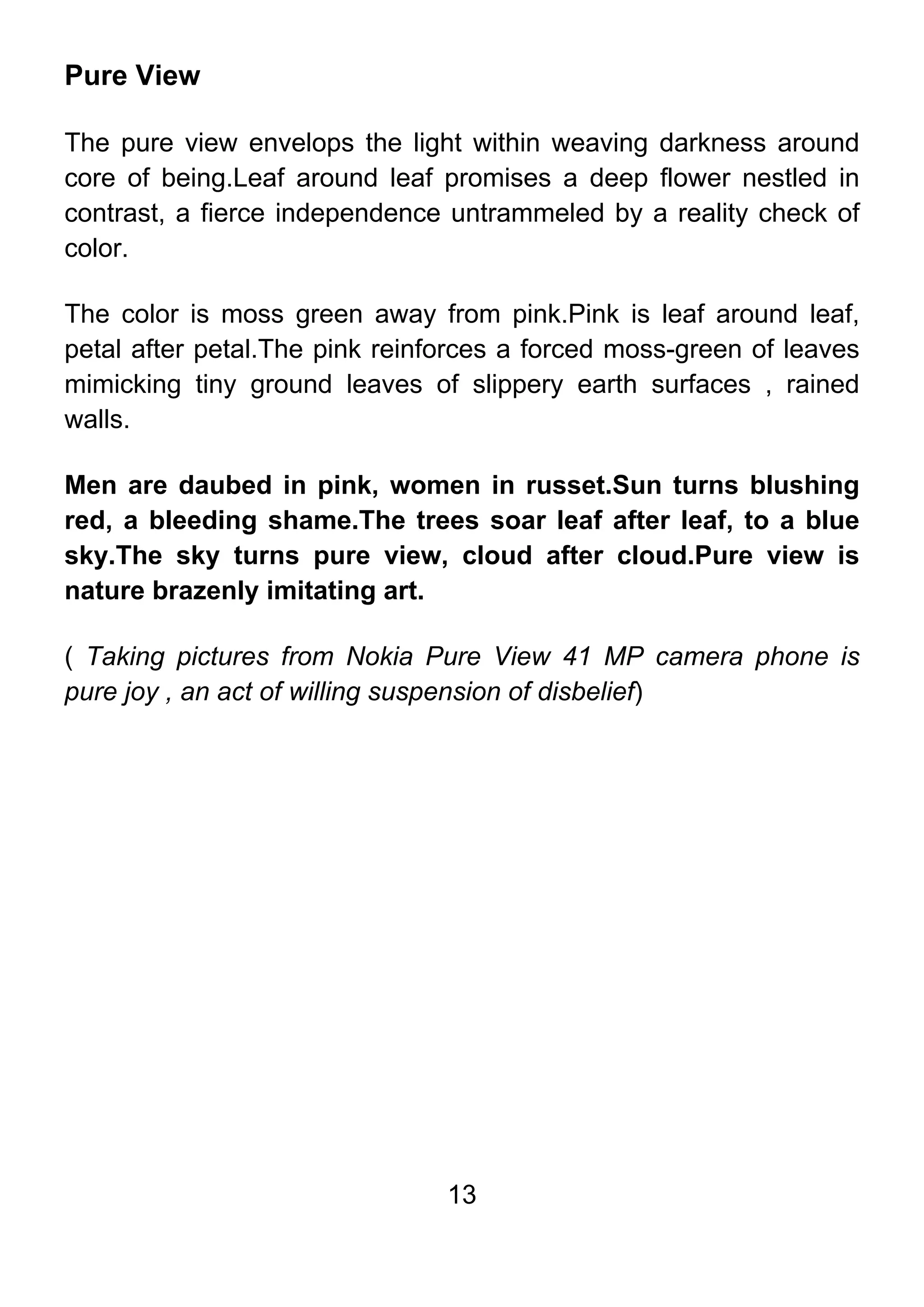 13
Pure View
The pure view envelops the light within weaving darkness around
core of being.Leaf around leaf promises a deep flower nestled in
contrast, a fierce independence untrammeled by a reality check of
color.
The color is moss green away from pink.Pink is leaf around leaf,
petal after petal.The pink reinforces a forced moss-green of leaves
mimicking tiny ground leaves of slippery earth surfaces , rained
walls.
Men are daubed in pink, women in russet.Sun turns blushing
red, a bleeding shame.The trees soar leaf after leaf, to a blue
sky.The sky turns pure view, cloud after cloud.Pure view is
nature brazenly imitating art.
( Taking pictures from Nokia Pure View 41 MP camera phone is
pure joy , an act of willing suspension of disbelief)
 