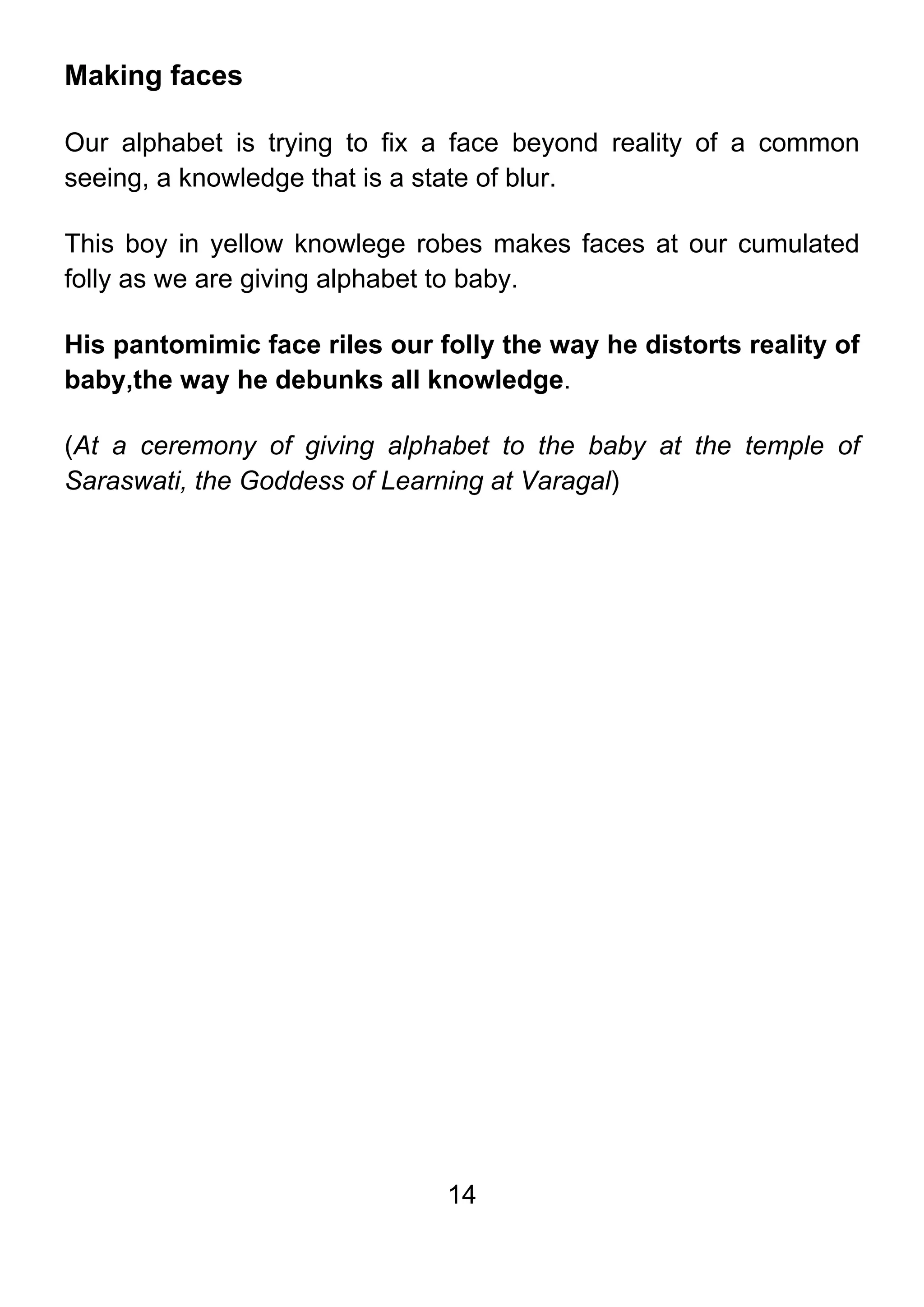 14
Making faces
Our alphabet is trying to fix a face beyond reality of a common
seeing, a knowledge that is a state of blur.
This boy in yellow knowlege robes makes faces at our cumulated
folly as we are giving alphabet to baby.
His pantomimic face riles our folly the way he distorts reality of
baby,the way he debunks all knowledge.
(At a ceremony of giving alphabet to the baby at the temple of
Saraswati, the Goddess of Learning at Varagal)
 