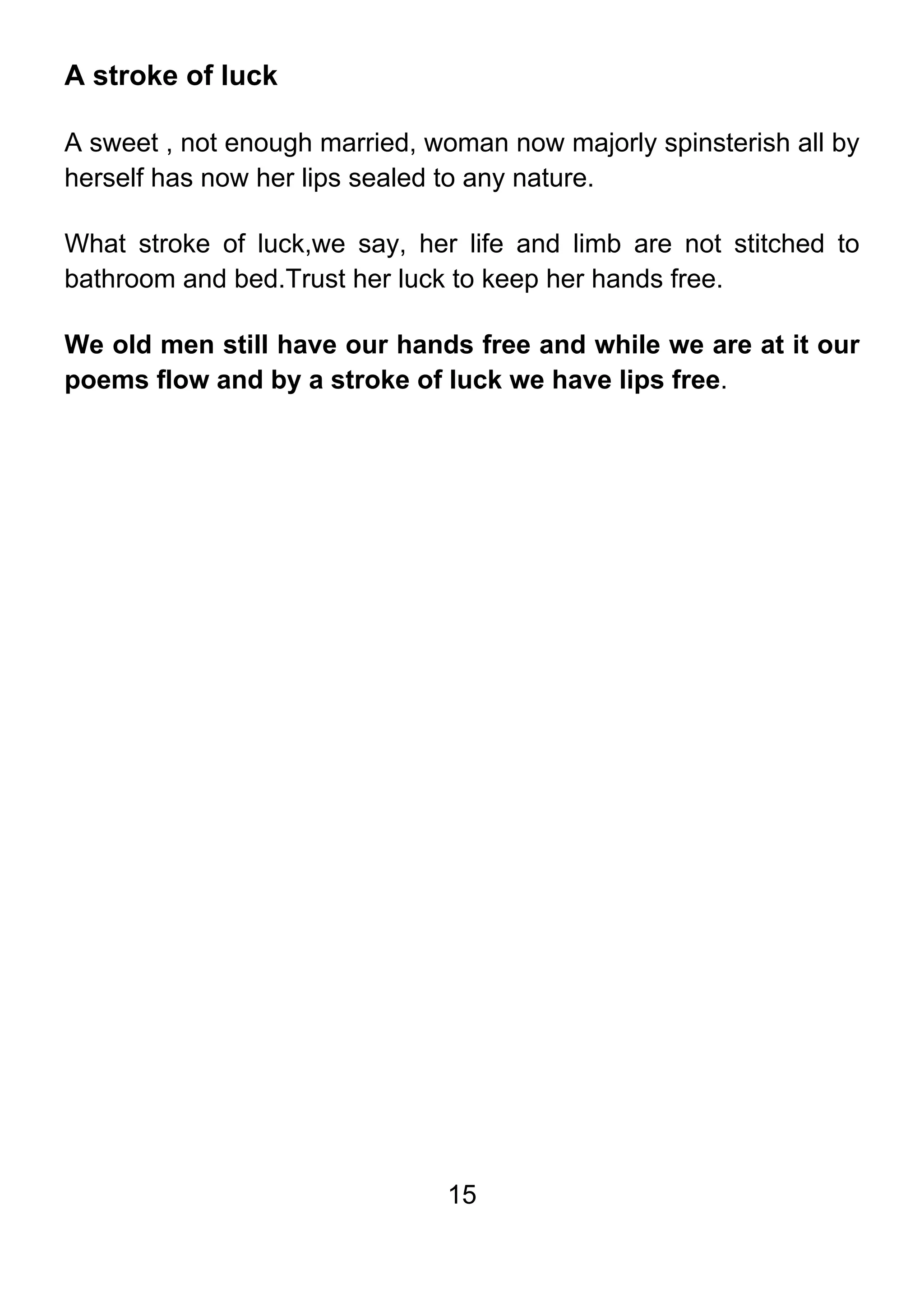15
A stroke of luck
A sweet , not enough married, woman now majorly spinsterish all by
herself has now her lips sealed to any nature.
What stroke of luck,we say, her life and limb are not stitched to
bathroom and bed.Trust her luck to keep her hands free.
We old men still have our hands free and while we are at it our
poems flow and by a stroke of luck we have lips free.
 