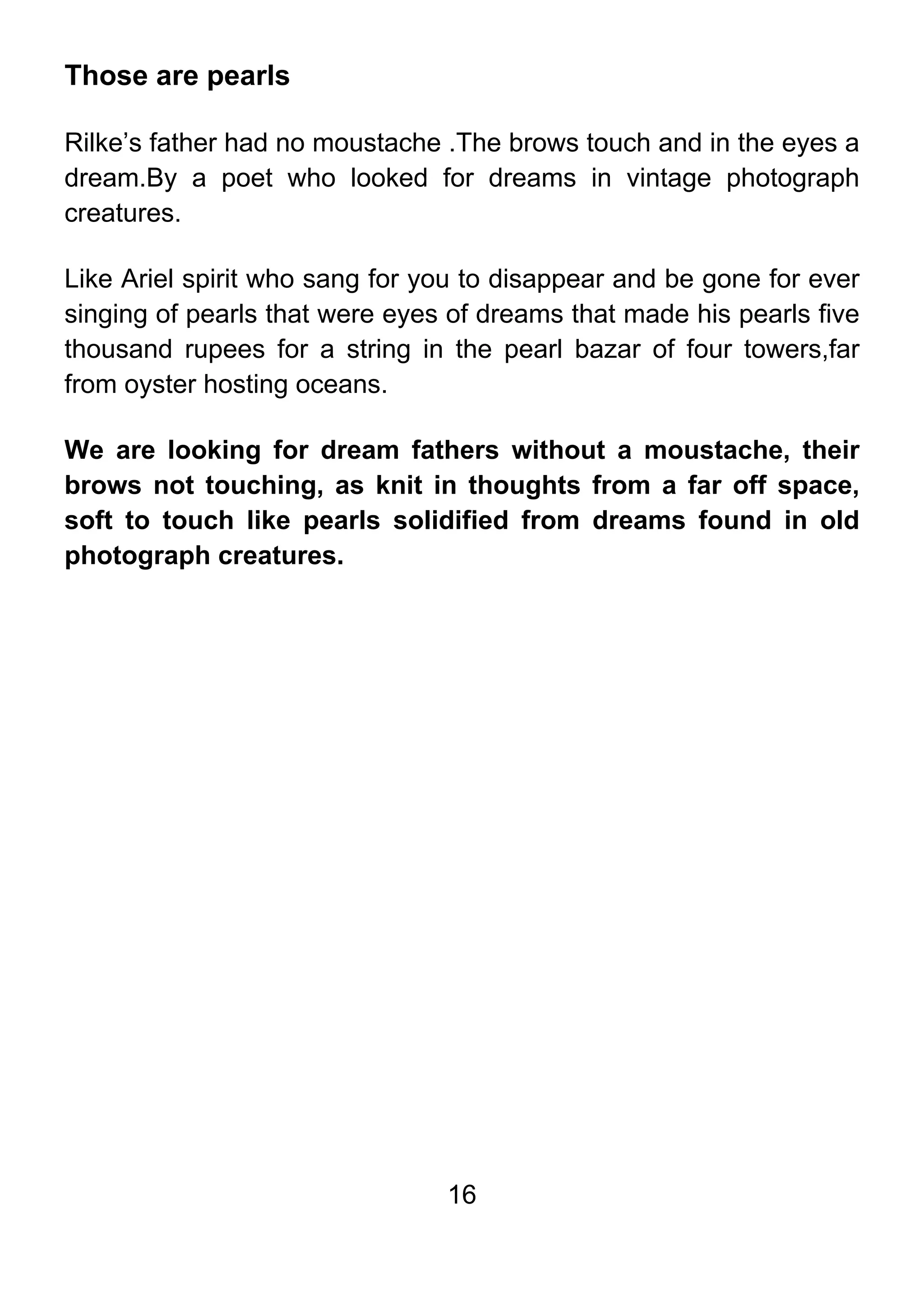 16
Those are pearls
Rilke’s father had no moustache .The brows touch and in the eyes a
dream.By a poet who looked for dreams in vintage photograph
creatures.
Like Ariel spirit who sang for you to disappear and be gone for ever
singing of pearls that were eyes of dreams that made his pearls five
thousand rupees for a string in the pearl bazar of four towers,far
from oyster hosting oceans.
We are looking for dream fathers without a moustache, their
brows not touching, as knit in thoughts from a far off space,
soft to touch like pearls solidified from dreams found in old
photograph creatures.
 