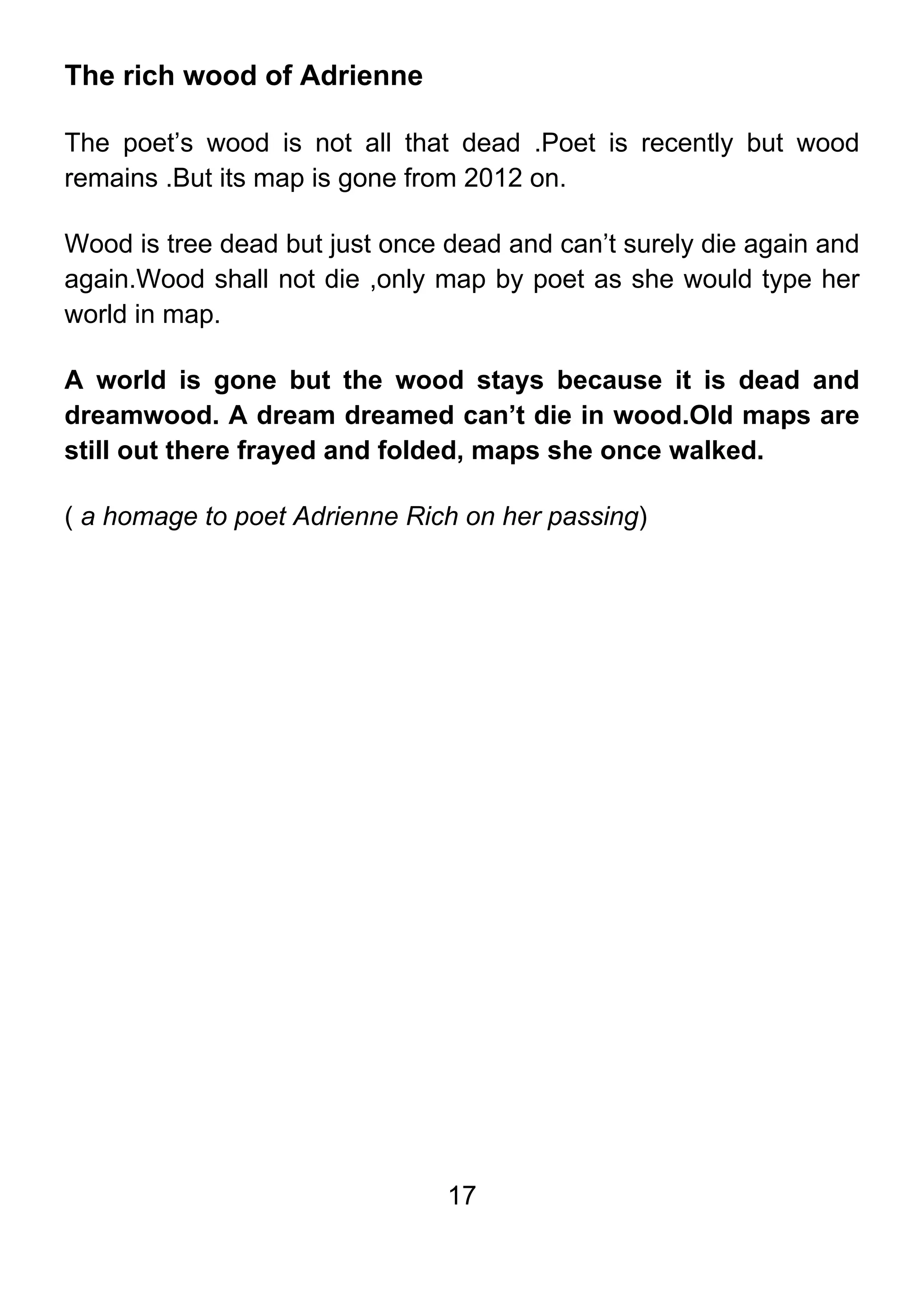 17
The rich wood of Adrienne
The poet’s wood is not all that dead .Poet is recently but wood
remains .But its map is gone from 2012 on.
Wood is tree dead but just once dead and can’t surely die again and
again.Wood shall not die ,only map by poet as she would type her
world in map.
A world is gone but the wood stays because it is dead and
dreamwood. A dream dreamed can’t die in wood.Old maps are
still out there frayed and folded, maps she once walked.
( a homage to poet Adrienne Rich on her passing)
 