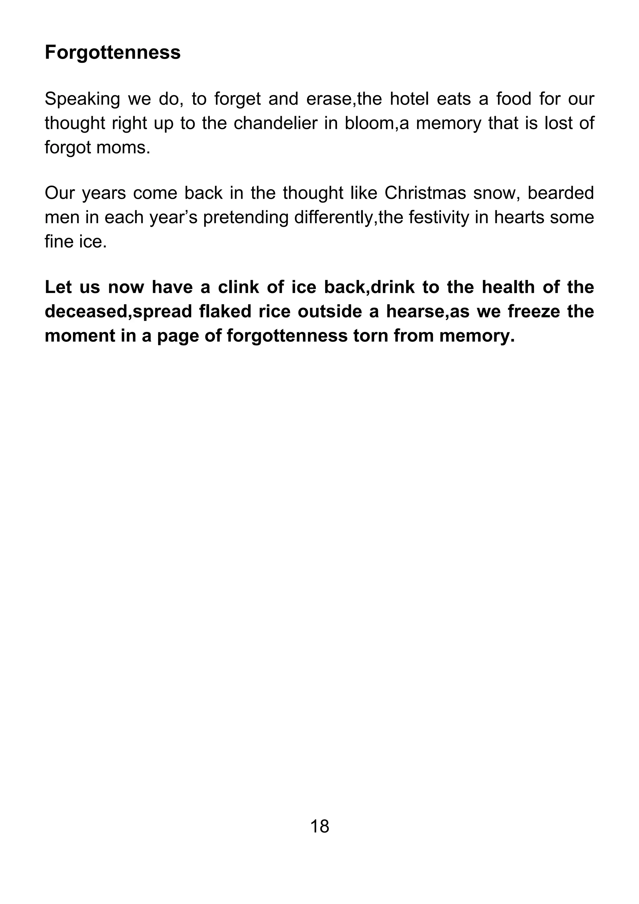 18
Forgottenness
Speaking we do, to forget and erase,the hotel eats a food for our
thought right up to the chandelier in bloom,a memory that is lost of
forgot moms.
Our years come back in the thought like Christmas snow, bearded
men in each year’s pretending differently,the festivity in hearts some
fine ice.
Let us now have a clink of ice back,drink to the health of the
deceased,spread flaked rice outside a hearse,as we freeze the
moment in a page of forgottenness torn from memory.
 
