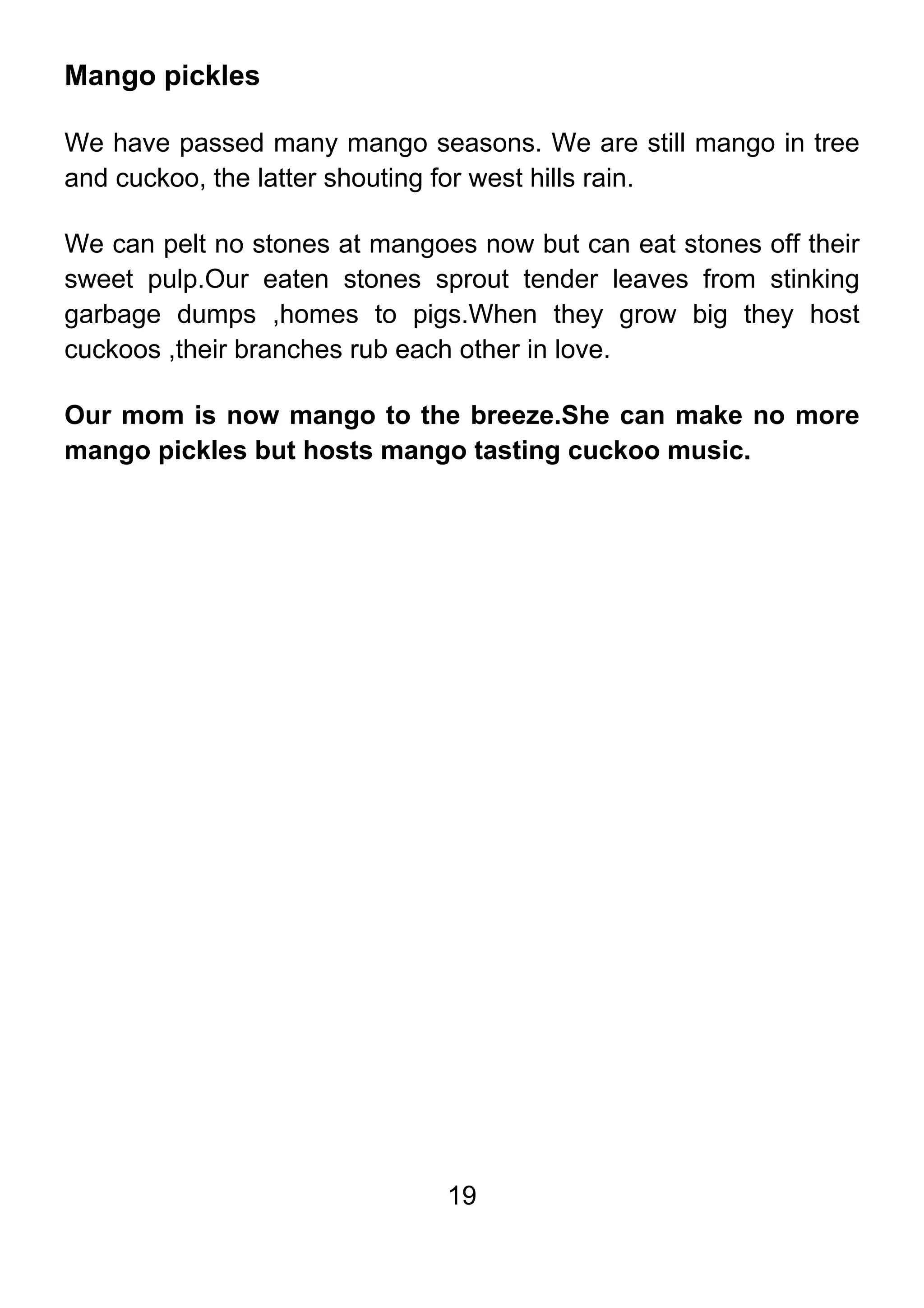 19
Mango pickles
We have passed many mango seasons. We are still mango in tree
and cuckoo, the latter shouting for west hills rain.
We can pelt no stones at mangoes now but can eat stones off their
sweet pulp.Our eaten stones sprout tender leaves from stinking
garbage dumps ,homes to pigs.When they grow big they host
cuckoos ,their branches rub each other in love.
Our mom is now mango to the breeze.She can make no more
mango pickles but hosts mango tasting cuckoo music.
 