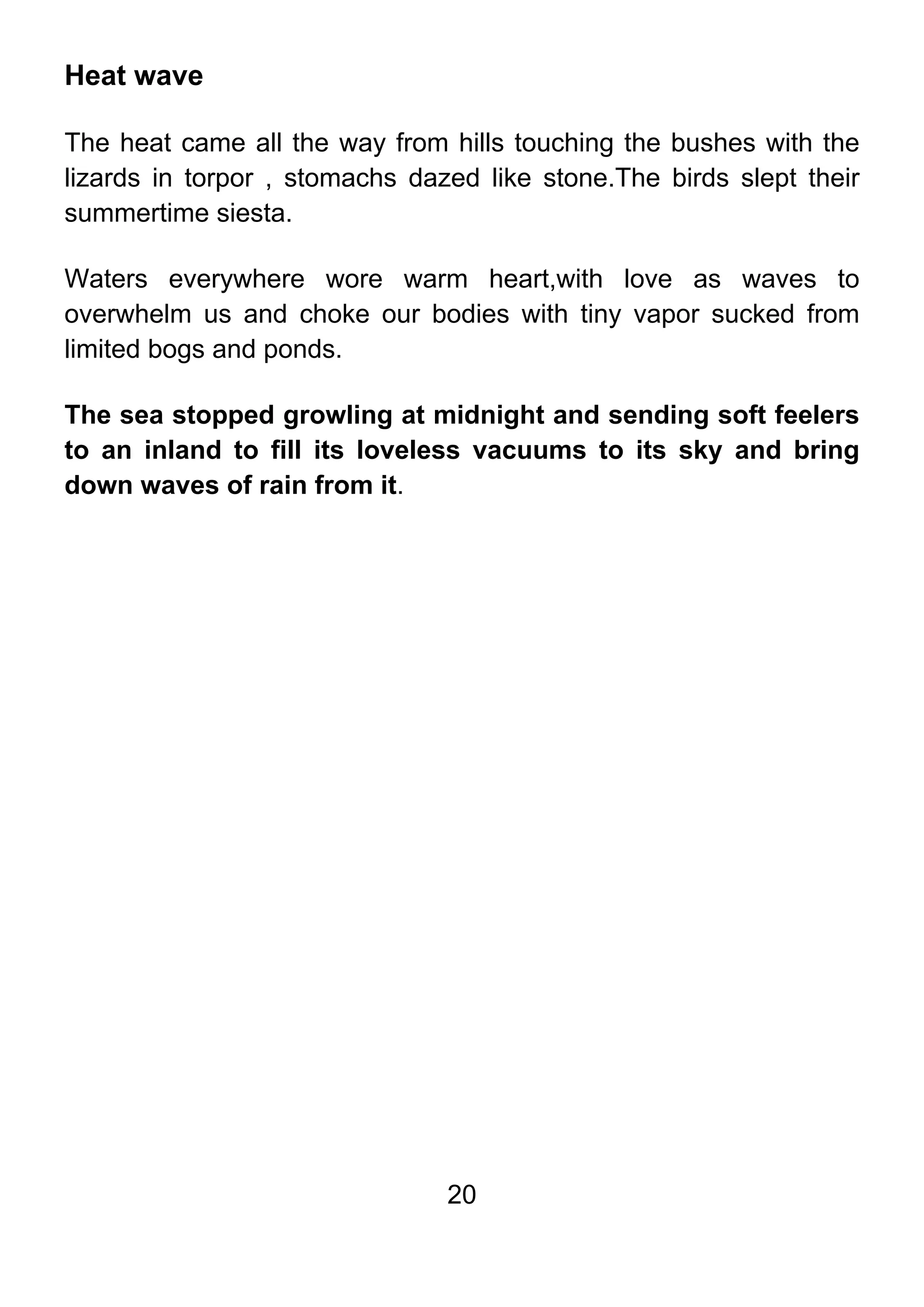 20
Heat wave
The heat came all the way from hills touching the bushes with the
lizards in torpor , stomachs dazed like stone.The birds slept their
summertime siesta.
Waters everywhere wore warm heart,with love as waves to
overwhelm us and choke our bodies with tiny vapor sucked from
limited bogs and ponds.
The sea stopped growling at midnight and sending soft feelers
to an inland to fill its loveless vacuums to its sky and bring
down waves of rain from it.
 