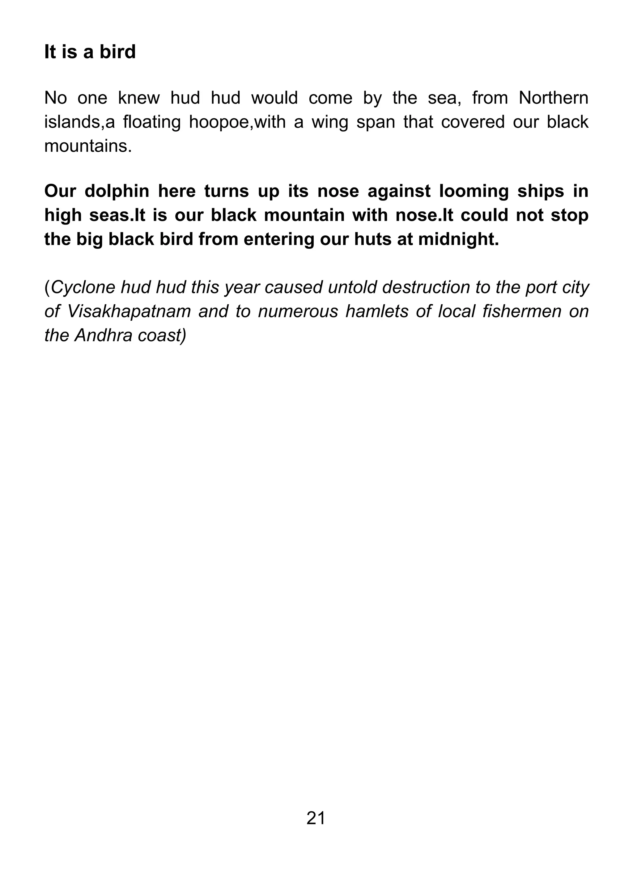 21
It is a bird
No one knew hud hud would come by the sea, from Northern
islands,a floating hoopoe,with a wing span that covered our black
mountains.
Our dolphin here turns up its nose against looming ships in
high seas.It is our black mountain with nose.It could not stop
the big black bird from entering our huts at midnight.
(Cyclone hud hud this year caused untold destruction to the port city
of Visakhapatnam and to numerous hamlets of local fishermen on
the Andhra coast)
 