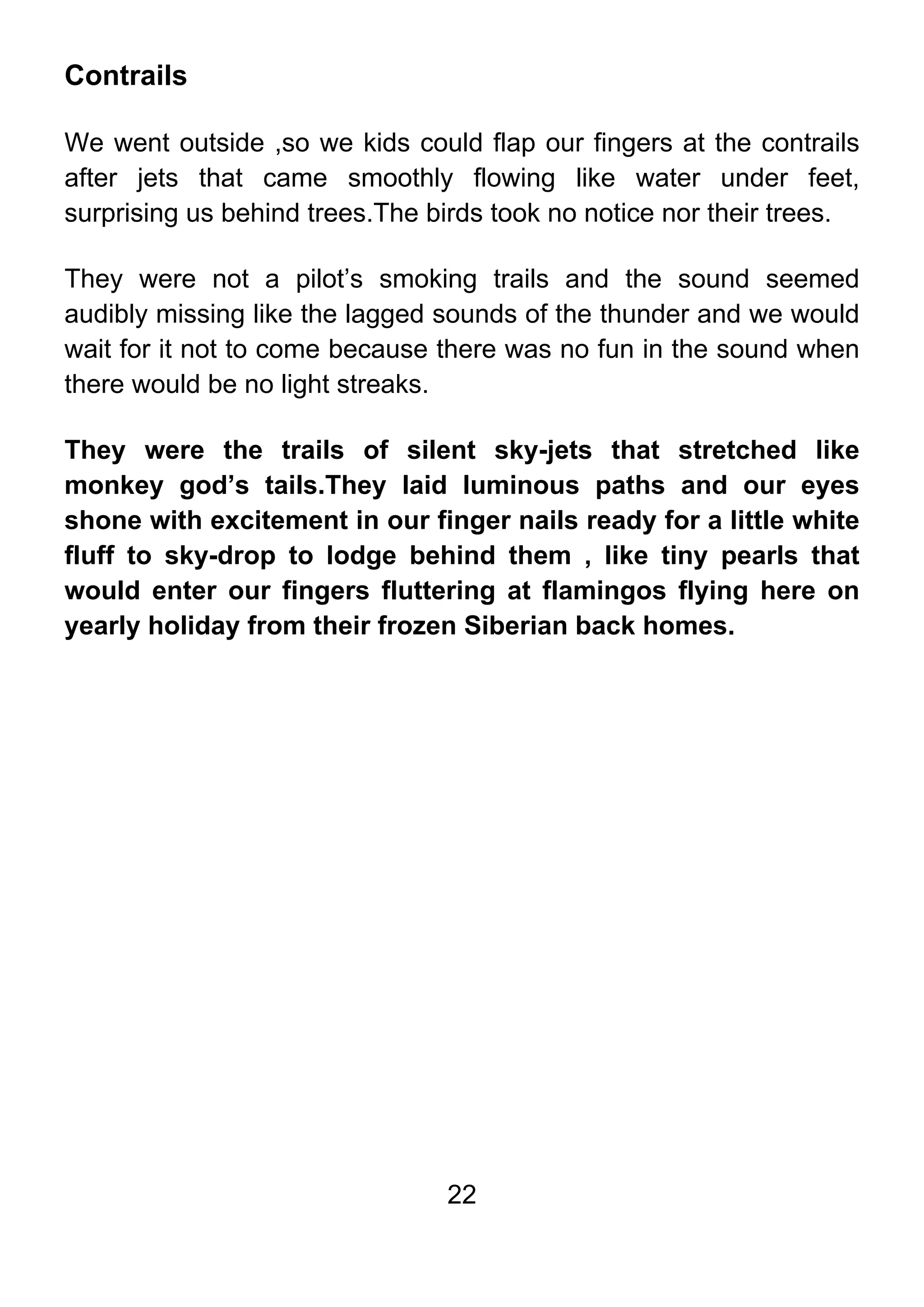 22
Contrails
We went outside ,so we kids could flap our fingers at the contrails
after jets that came smoothly flowing like water under feet,
surprising us behind trees.The birds took no notice nor their trees.
They were not a pilot’s smoking trails and the sound seemed
audibly missing like the lagged sounds of the thunder and we would
wait for it not to come because there was no fun in the sound when
there would be no light streaks.
They were the trails of silent sky-jets that stretched like
monkey god’s tails.They laid luminous paths and our eyes
shone with excitement in our finger nails ready for a little white
fluff to sky-drop to lodge behind them , like tiny pearls that
would enter our fingers fluttering at flamingos flying here on
yearly holiday from their frozen Siberian back homes.
 