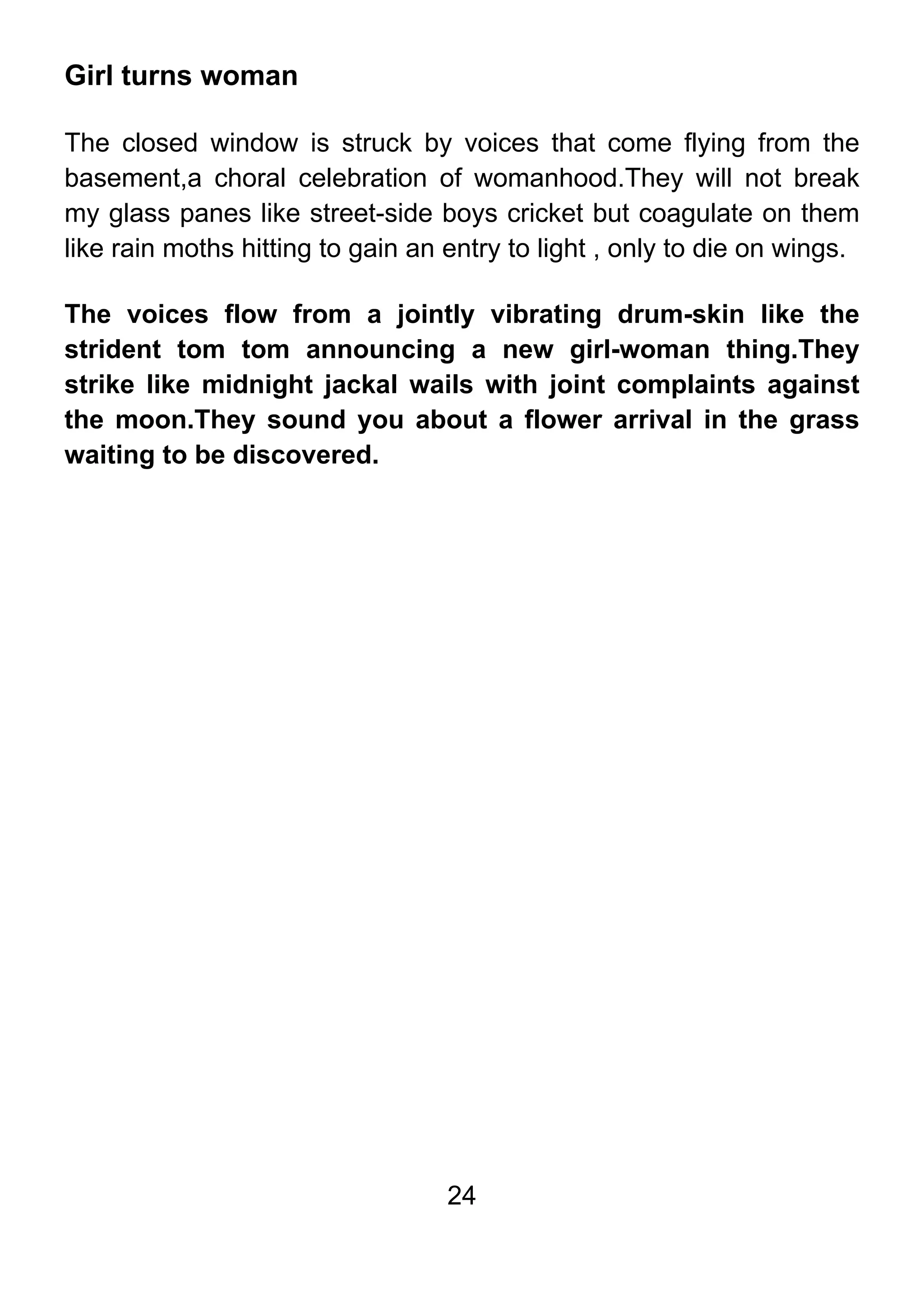 24
Girl turns woman
The closed window is struck by voices that come flying from the
basement,a choral celebration of womanhood.They will not break
my glass panes like street-side boys cricket but coagulate on them
like rain moths hitting to gain an entry to light , only to die on wings.
The voices flow from a jointly vibrating drum-skin like the
strident tom tom announcing a new girl-woman thing.They
strike like midnight jackal wails with joint complaints against
the moon.They sound you about a flower arrival in the grass
waiting to be discovered.
 