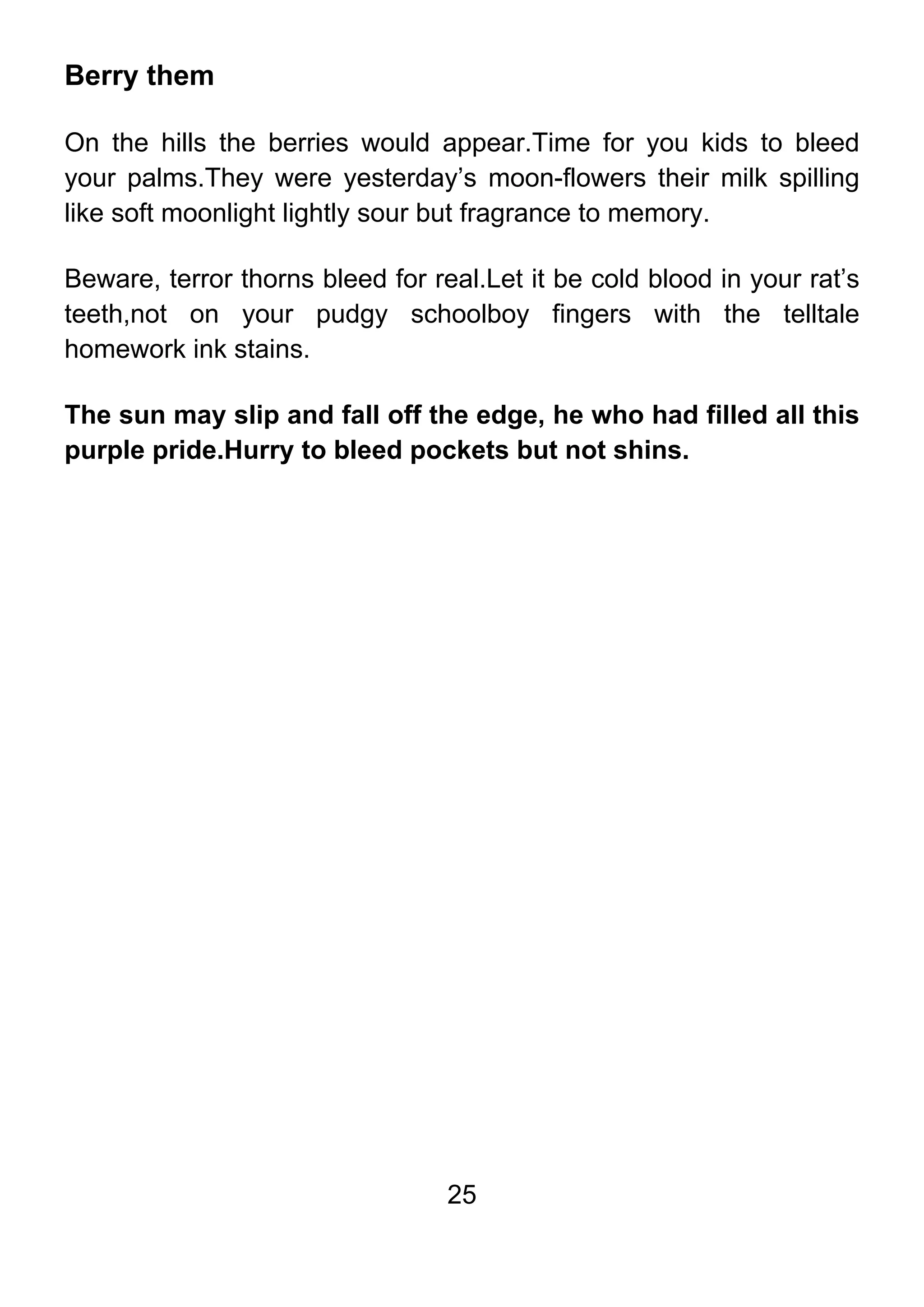 25
Berry them
On the hills the berries would appear.Time for you kids to bleed
your palms.They were yesterday’s moon-flowers their milk spilling
like soft moonlight lightly sour but fragrance to memory.
Beware, terror thorns bleed for real.Let it be cold blood in your rat’s
teeth,not on your pudgy schoolboy fingers with the telltale
homework ink stains.
The sun may slip and fall off the edge, he who had filled all this
purple pride.Hurry to bleed pockets but not shins.
 