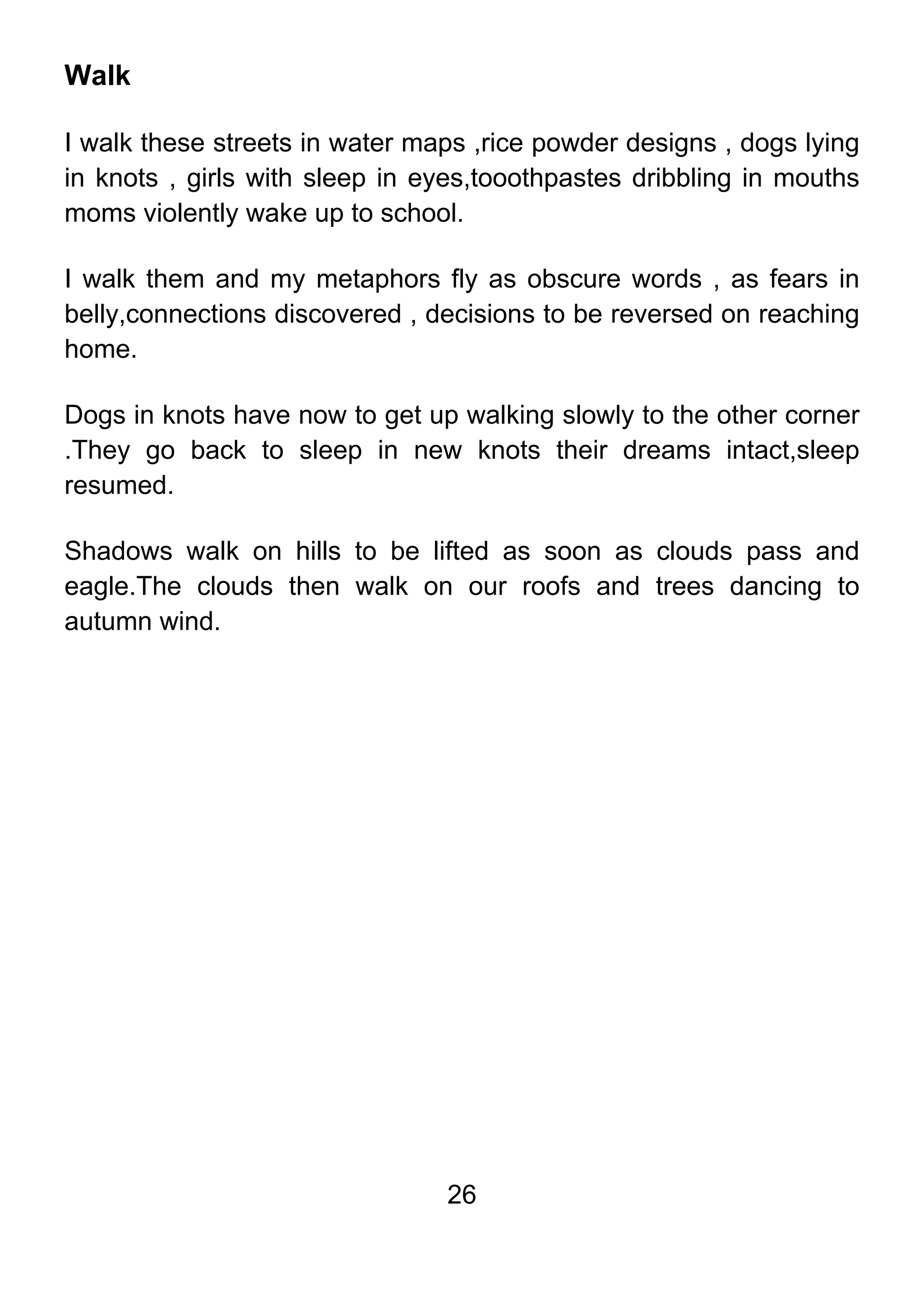 26
Walk
I walk these streets in water maps ,rice powder designs , dogs lying
in knots , girls with sleep in eyes,tooothpastes dribbling in mouths
moms violently wake up to school.
I walk them and my metaphors fly as obscure words , as fears in
belly,connections discovered , decisions to be reversed on reaching
home.
Dogs in knots have now to get up walking slowly to the other corner
.They go back to sleep in new knots their dreams intact,sleep
resumed.
Shadows walk on hills to be lifted as soon as clouds pass and
eagle.The clouds then walk on our roofs and trees dancing to
autumn wind.
 
