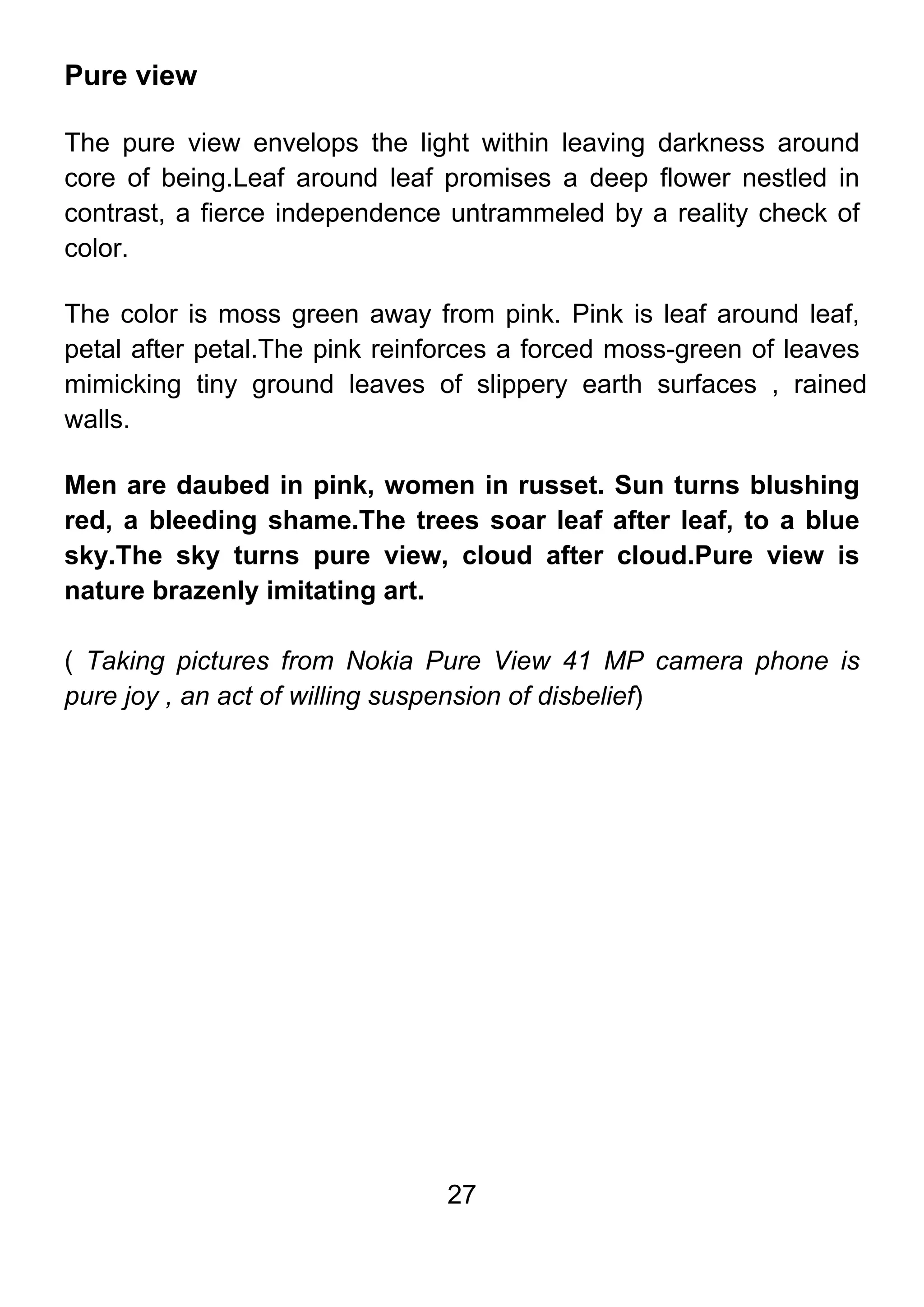 27
Pure view
The pure view envelops the light within leaving darkness around
core of being.Leaf around leaf promises a deep flower nestled in
contrast, a fierce independence untrammeled by a reality check of
color.
The color is moss green away from pink. Pink is leaf around leaf,
petal after petal.The pink reinforces a forced moss-green of leaves
mimicking tiny ground leaves of slippery earth surfaces , rained
walls.
Men are daubed in pink, women in russet. Sun turns blushing
red, a bleeding shame.The trees soar leaf after leaf, to a blue
sky.The sky turns pure view, cloud after cloud.Pure view is
nature brazenly imitating art.
( Taking pictures from Nokia Pure View 41 MP camera phone is
pure joy , an act of willing suspension of disbelief)
 