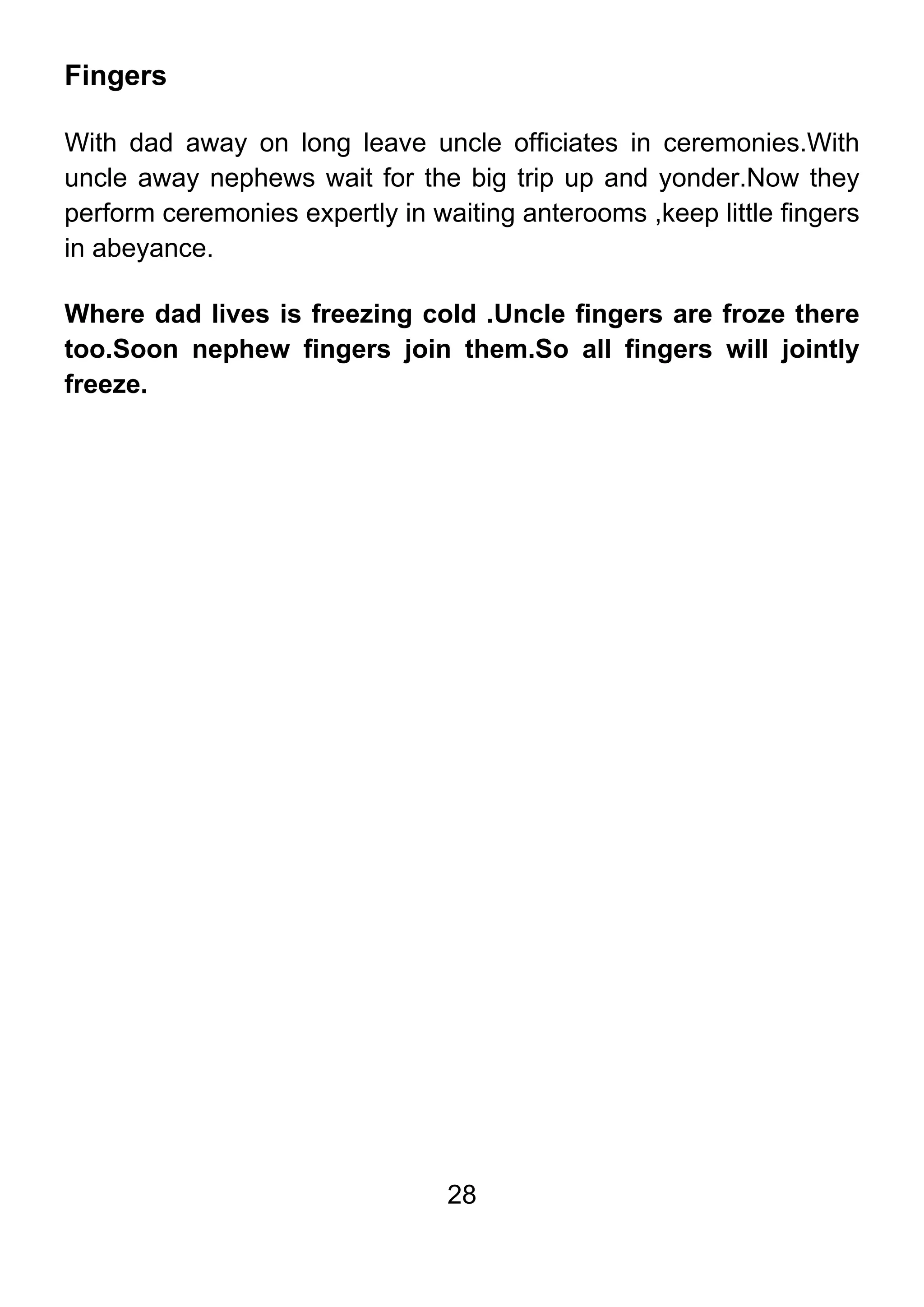 28
Fingers
With dad away on long leave uncle officiates in ceremonies.With
uncle away nephews wait for the big trip up and yonder.Now they
perform ceremonies expertly in waiting anterooms ,keep little fingers
in abeyance.
Where dad lives is freezing cold .Uncle fingers are froze there
too.Soon nephew fingers join them.So all fingers will jointly
freeze.
 