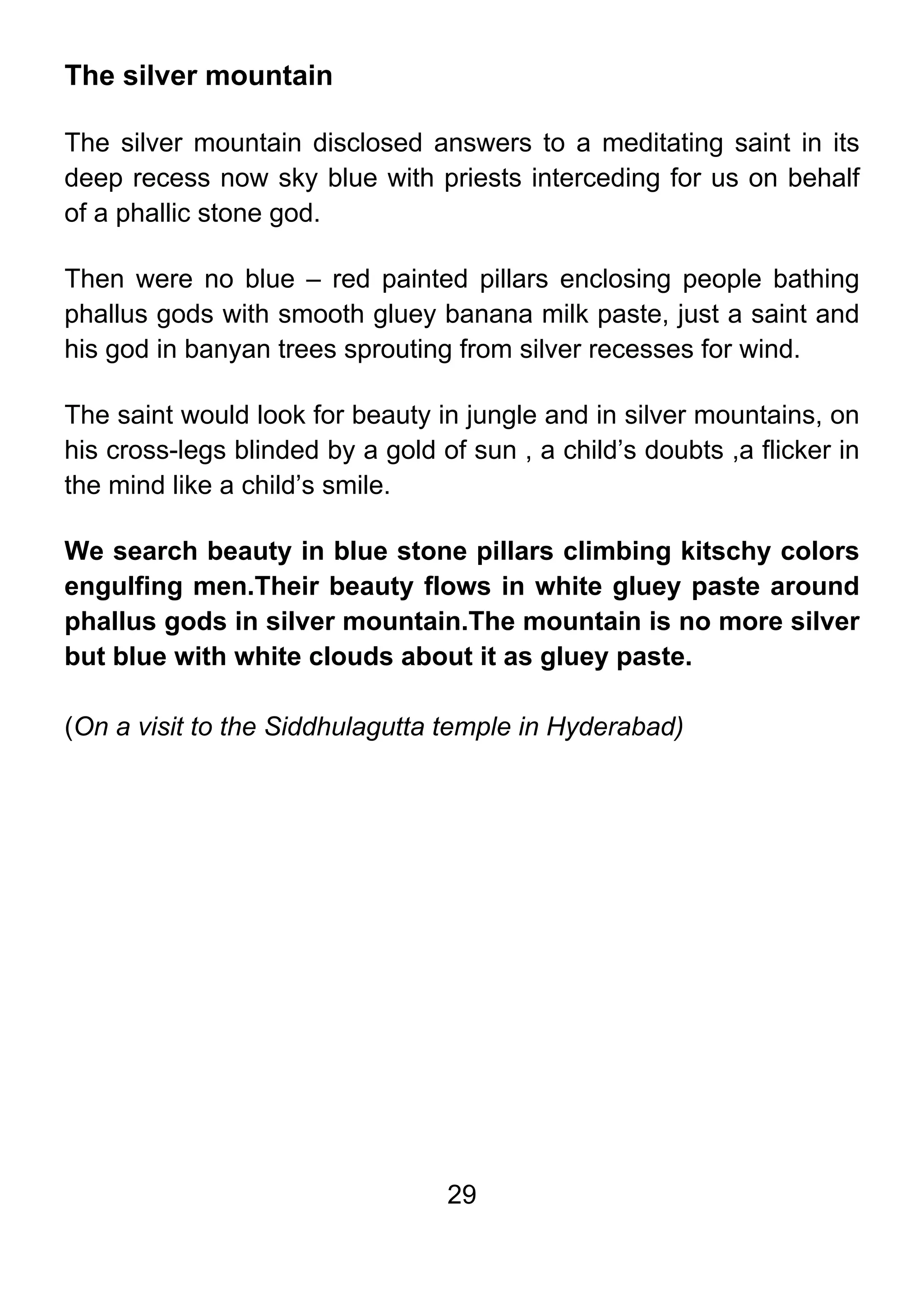 29
The silver mountain
The silver mountain disclosed answers to a meditating saint in its
deep recess now sky blue with priests interceding for us on behalf
of a phallic stone god.
Then were no blue – red painted pillars enclosing people bathing
phallus gods with smooth gluey banana milk paste, just a saint and
his god in banyan trees sprouting from silver recesses for wind.
The saint would look for beauty in jungle and in silver mountains, on
his cross-legs blinded by a gold of sun , a child’s doubts ,a flicker in
the mind like a child’s smile.
We search beauty in blue stone pillars climbing kitschy colors
engulfing men.Their beauty flows in white gluey paste around
phallus gods in silver mountain.The mountain is no more silver
but blue with white clouds about it as gluey paste.
(On a visit to the Siddhulagutta temple in Hyderabad)
 