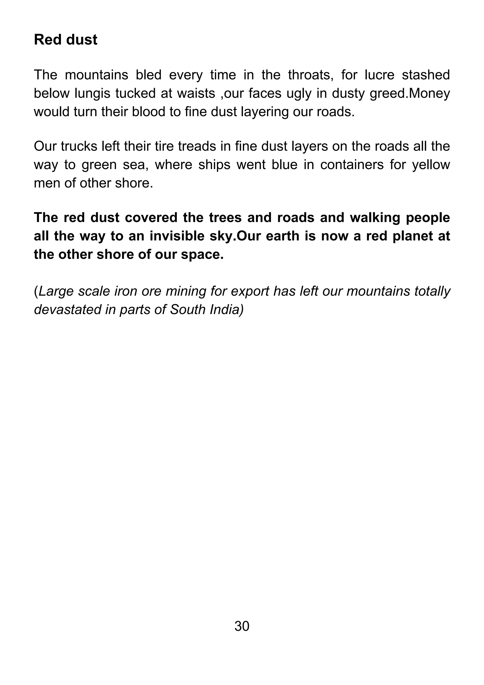 30
Red dust
The mountains bled every time in the throats, for lucre stashed
below lungis tucked at waists ,our faces ugly in dusty greed.Money
would turn their blood to fine dust layering our roads.
Our trucks left their tire treads in fine dust layers on the roads all the
way to green sea, where ships went blue in containers for yellow
men of other shore.
The red dust covered the trees and roads and walking people
all the way to an invisible sky.Our earth is now a red planet at
the other shore of our space.
(Large scale iron ore mining for export has left our mountains totally
devastated in parts of South India)
 