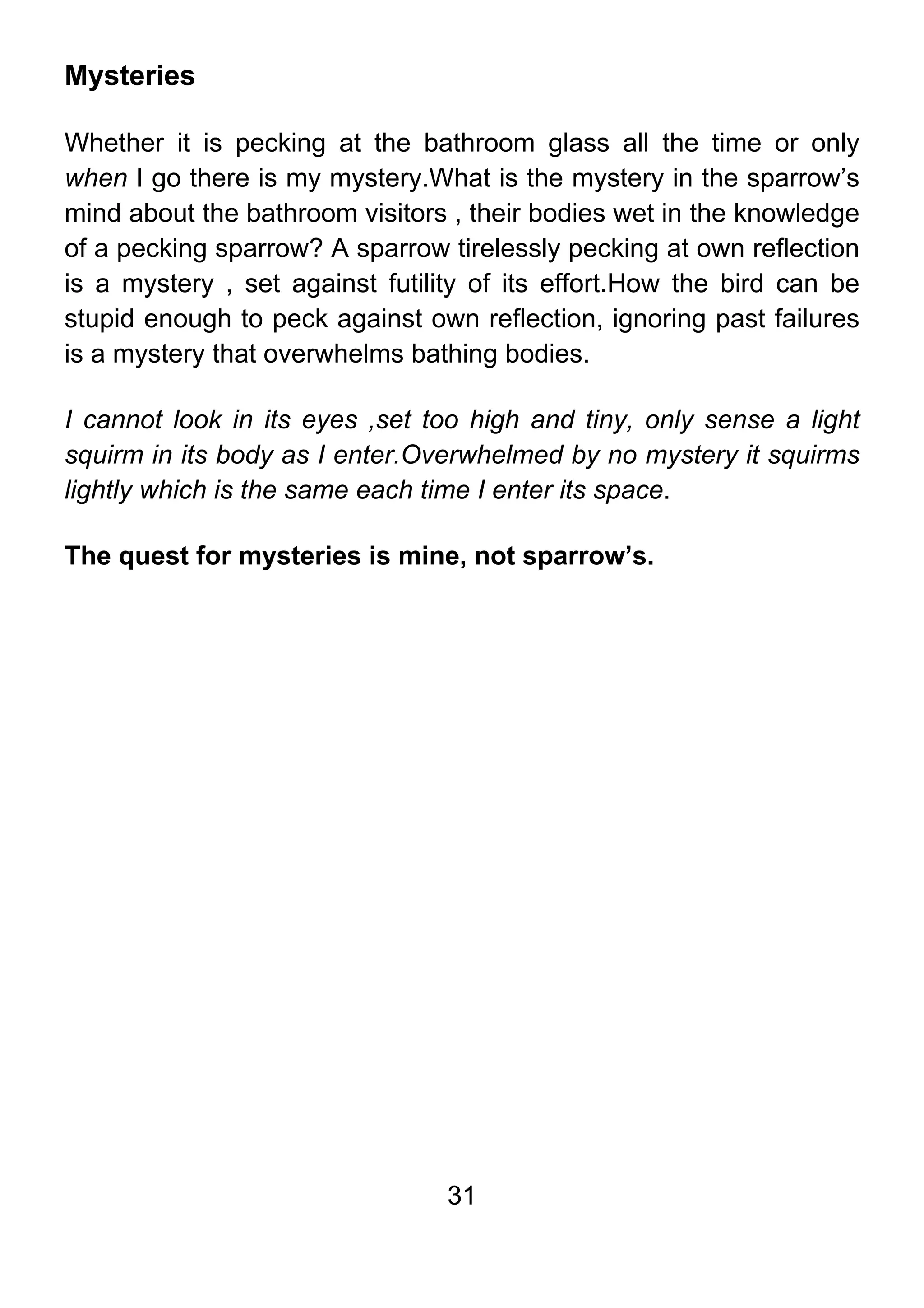 31
Mysteries
Whether it is pecking at the bathroom glass all the time or only
when I go there is my mystery.What is the mystery in the sparrow’s
mind about the bathroom visitors , their bodies wet in the knowledge
of a pecking sparrow? A sparrow tirelessly pecking at own reflection
is a mystery , set against futility of its effort.How the bird can be
stupid enough to peck against own reflection, ignoring past failures
is a mystery that overwhelms bathing bodies.
I cannot look in its eyes ,set too high and tiny, only sense a light
squirm in its body as I enter.Overwhelmed by no mystery it squirms
lightly which is the same each time I enter its space.
The quest for mysteries is mine, not sparrow’s.
 