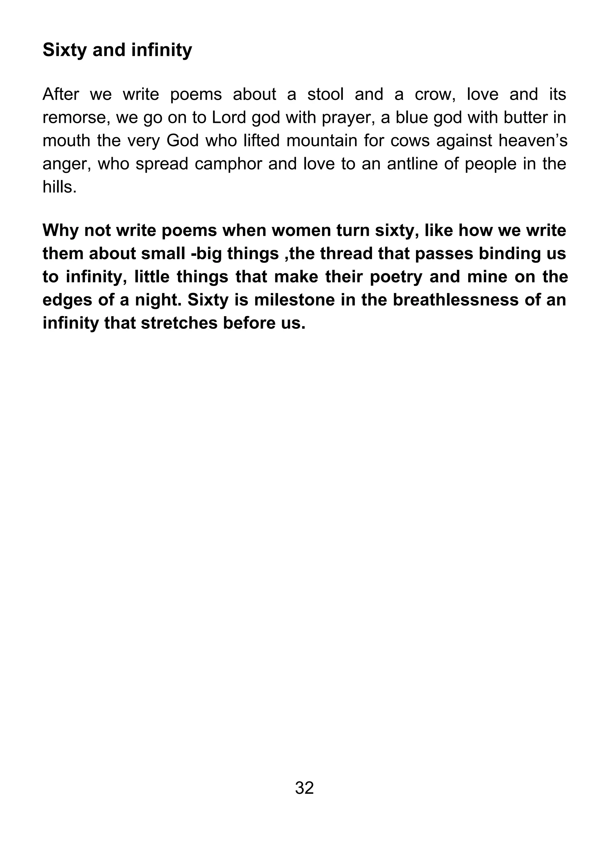 32
Sixty and infinity
After we write poems about a stool and a crow, love and its
remorse, we go on to Lord god with prayer, a blue god with butter in
mouth the very God who lifted mountain for cows against heaven’s
anger, who spread camphor and love to an antline of people in the
hills.
Why not write poems when women turn sixty, like how we write
them about small -big things ,the thread that passes binding us
to infinity, little things that make their poetry and mine on the
edges of a night. Sixty is milestone in the breathlessness of an
infinity that stretches before us.
 