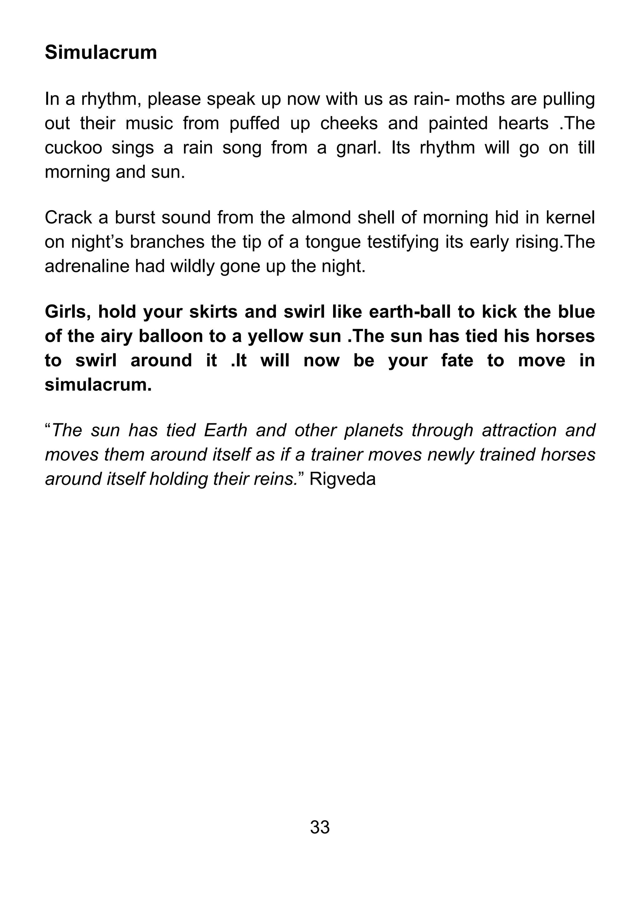 33
Simulacrum
In a rhythm, please speak up now with us as rain- moths are pulling
out their music from puffed up cheeks and painted hearts .The
cuckoo sings a rain song from a gnarl. Its rhythm will go on till
morning and sun.
Crack a burst sound from the almond shell of morning hid in kernel
on night’s branches the tip of a tongue testifying its early rising.The
adrenaline had wildly gone up the night.
Girls, hold your skirts and swirl like earth-ball to kick the blue
of the airy balloon to a yellow sun .The sun has tied his horses
to swirl around it .It will now be your fate to move in
simulacrum.
“The sun has tied Earth and other planets through attraction and
moves them around itself as if a trainer moves newly trained horses
around itself holding their reins.” Rigveda
 