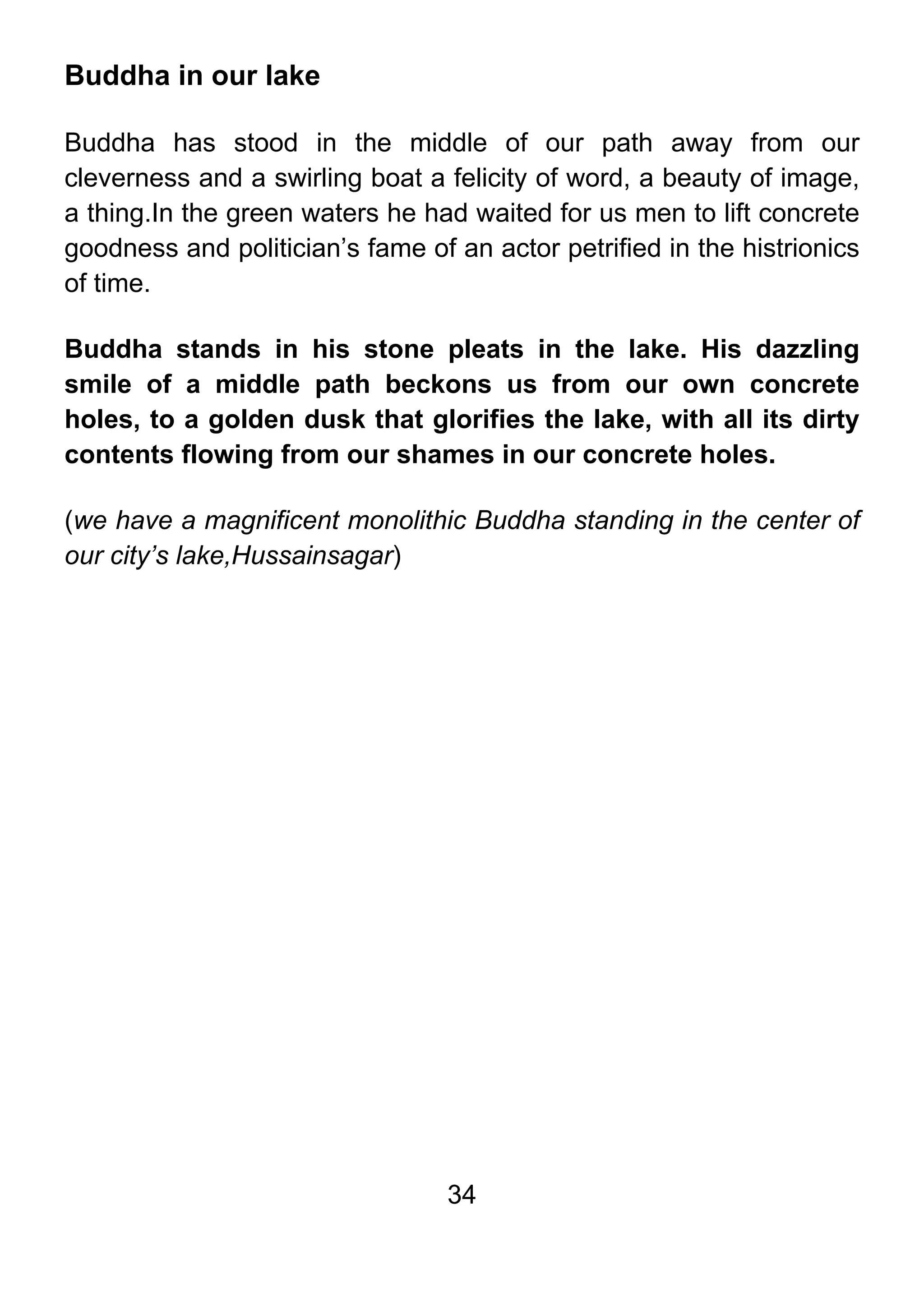 34
Buddha in our lake
Buddha has stood in the middle of our path away from our
cleverness and a swirling boat a felicity of word, a beauty of image,
a thing.In the green waters he had waited for us men to lift concrete
goodness and politician’s fame of an actor petrified in the histrionics
of time.
Buddha stands in his stone pleats in the lake. His dazzling
smile of a middle path beckons us from our own concrete
holes, to a golden dusk that glorifies the lake, with all its dirty
contents flowing from our shames in our concrete holes.
(we have a magnificent monolithic Buddha standing in the center of
our city’s lake,Hussainsagar)
 