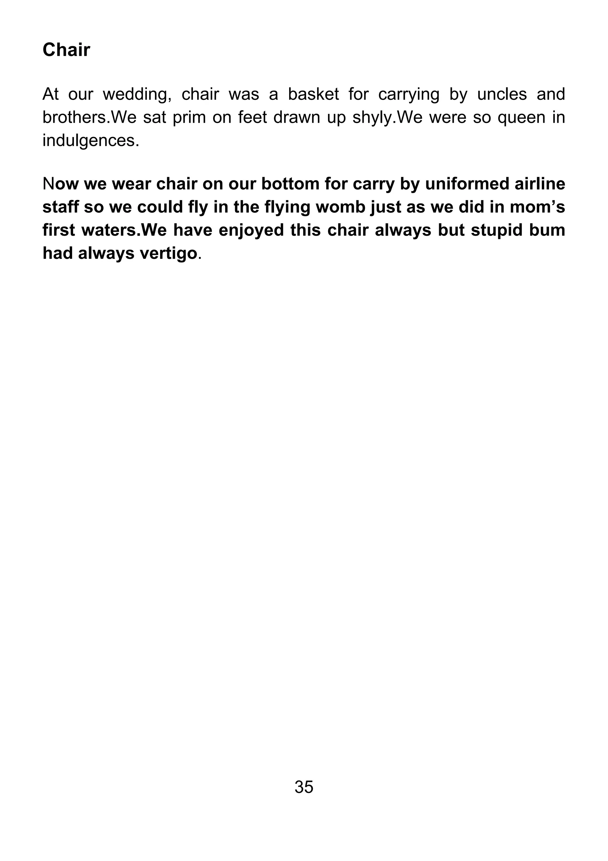 35
Chair
At our wedding, chair was a basket for carrying by uncles and
brothers.We sat prim on feet drawn up shyly.We were so queen in
indulgences.
Now we wear chair on our bottom for carry by uniformed airline
staff so we could fly in the flying womb just as we did in mom’s
first waters.We have enjoyed this chair always but stupid bum
had always vertigo.
 