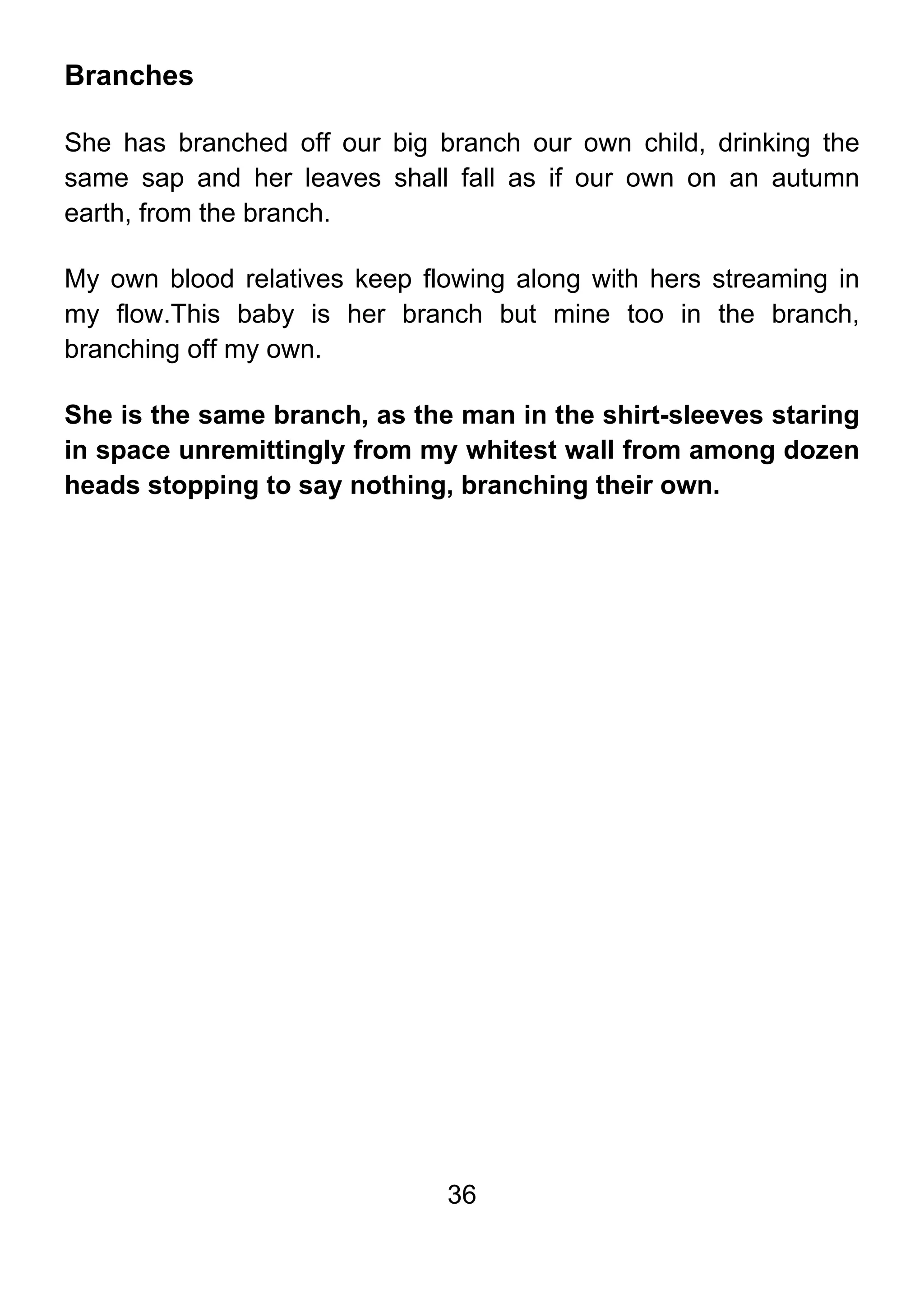 36
Branches
She has branched off our big branch our own child, drinking the
same sap and her leaves shall fall as if our own on an autumn
earth, from the branch.
My own blood relatives keep flowing along with hers streaming in
my flow.This baby is her branch but mine too in the branch,
branching off my own.
She is the same branch, as the man in the shirt-sleeves staring
in space unremittingly from my whitest wall from among dozen
heads stopping to say nothing, branching their own.
 