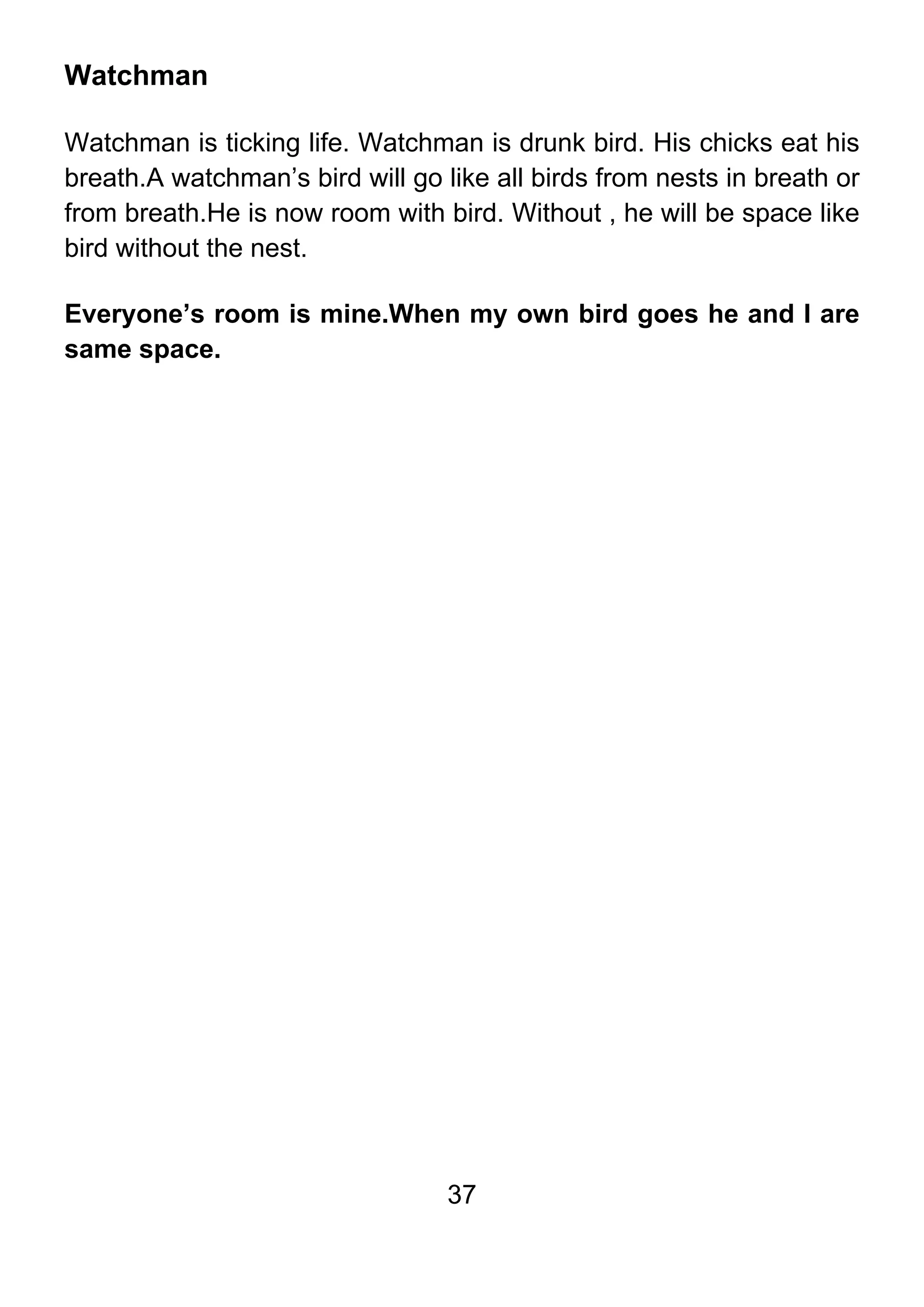 37
Watchman
Watchman is ticking life. Watchman is drunk bird. His chicks eat his
breath.A watchman’s bird will go like all birds from nests in breath or
from breath.He is now room with bird. Without , he will be space like
bird without the nest.
Everyone’s room is mine.When my own bird goes he and I are
same space.
 