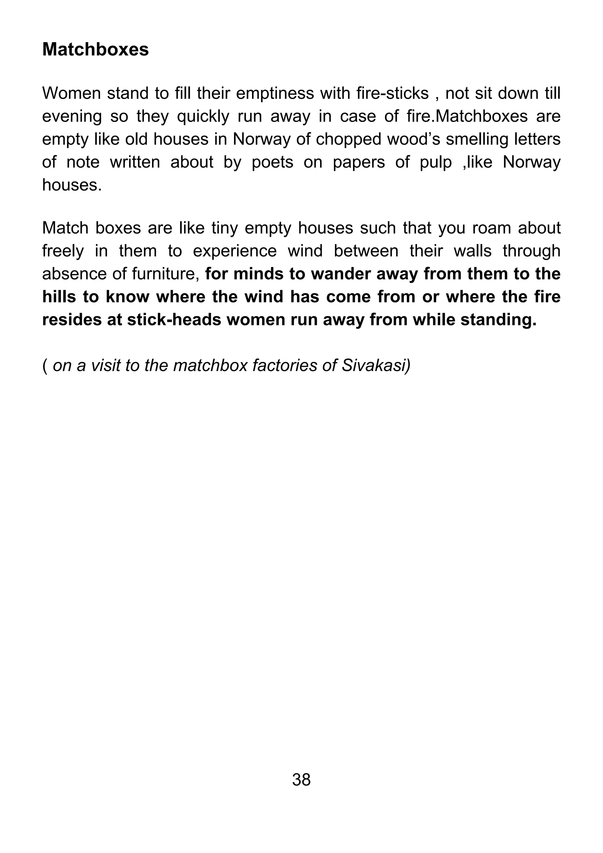 38
Matchboxes
Women stand to fill their emptiness with fire-sticks , not sit down till
evening so they quickly run away in case of fire.Matchboxes are
empty like old houses in Norway of chopped wood’s smelling letters
of note written about by poets on papers of pulp ,like Norway
houses.
Match boxes are like tiny empty houses such that you roam about
freely in them to experience wind between their walls through
absence of furniture, for minds to wander away from them to the
hills to know where the wind has come from or where the fire
resides at stick-heads women run away from while standing.
( on a visit to the matchbox factories of Sivakasi)
 