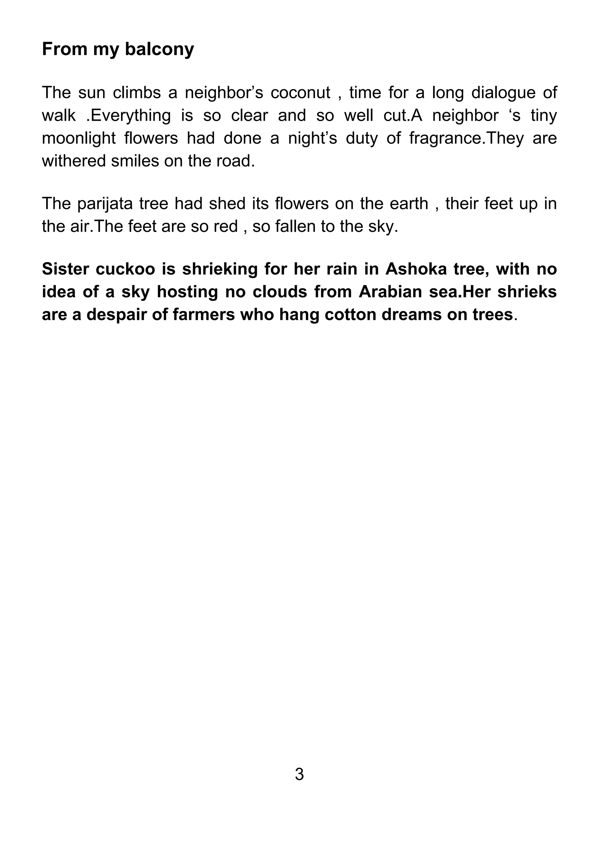 3
From my balcony
The sun climbs a neighbor’s coconut , time for a long dialogue of
walk .Everything is so clear and so well cut.A neighbor ‘s tiny
moonlight flowers had done a night’s duty of fragrance.They are
withered smiles on the road.
The parijata tree had shed its flowers on the earth , their feet up in
the air.The feet are so red , so fallen to the sky.
Sister cuckoo is shrieking for her rain in Ashoka tree, with no
idea of a sky hosting no clouds from Arabian sea.Her shrieks
are a despair of farmers who hang cotton dreams on trees.
 