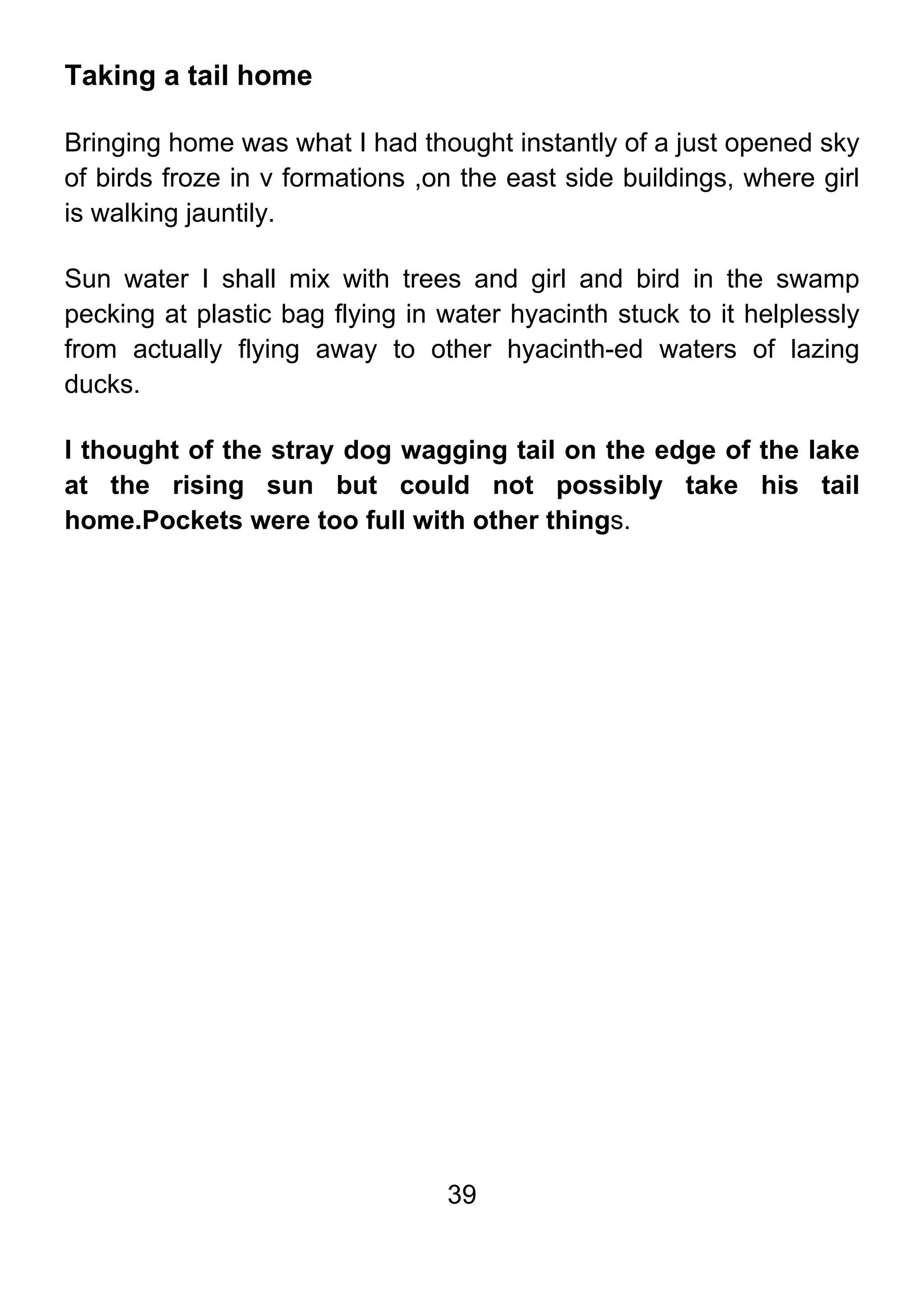 39
Taking a tail home
Bringing home was what I had thought instantly of a just opened sky
of birds froze in v formations ,on the east side buildings, where girl
is walking jauntily.
Sun water I shall mix with trees and girl and bird in the swamp
pecking at plastic bag flying in water hyacinth stuck to it helplessly
from actually flying away to other hyacinth-ed waters of lazing
ducks.
I thought of the stray dog wagging tail on the edge of the lake
at the rising sun but could not possibly take his tail
home.Pockets were too full with other things.
 