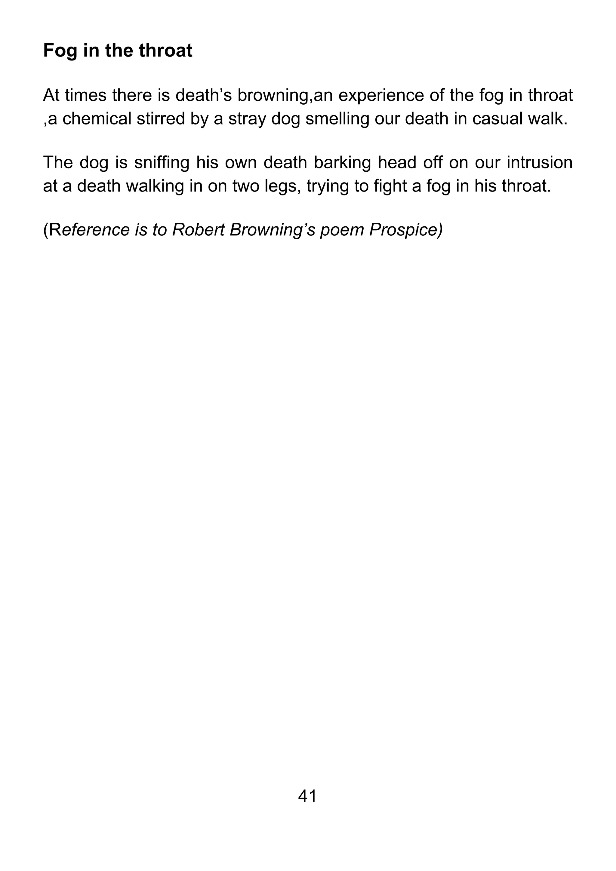 41
Fog in the throat
At times there is death’s browning,an experience of the fog in throat
,a chemical stirred by a stray dog smelling our death in casual walk.
The dog is sniffing his own death barking head off on our intrusion
at a death walking in on two legs, trying to fight a fog in his throat.
(Reference is to Robert Browning’s poem Prospice)
 
