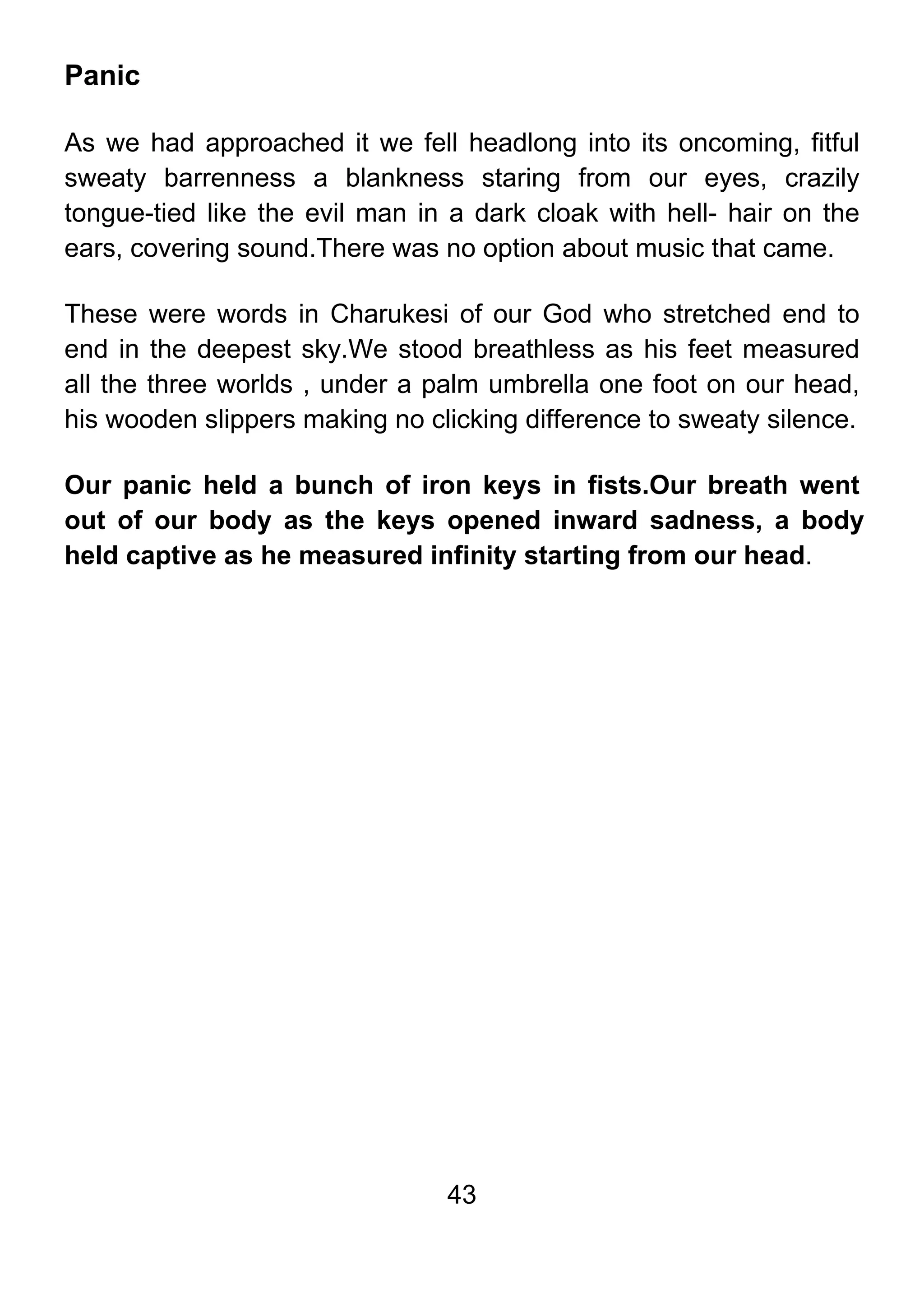 43
Panic
As we had approached it we fell headlong into its oncoming, fitful
sweaty barrenness a blankness staring from our eyes, crazily
tongue-tied like the evil man in a dark cloak with hell- hair on the
ears, covering sound.There was no option about music that came.
These were words in Charukesi of our God who stretched end to
end in the deepest sky.We stood breathless as his feet measured
all the three worlds , under a palm umbrella one foot on our head,
his wooden slippers making no clicking difference to sweaty silence.
Our panic held a bunch of iron keys in fists.Our breath went
out of our body as the keys opened inward sadness, a body
held captive as he measured infinity starting from our head.
 