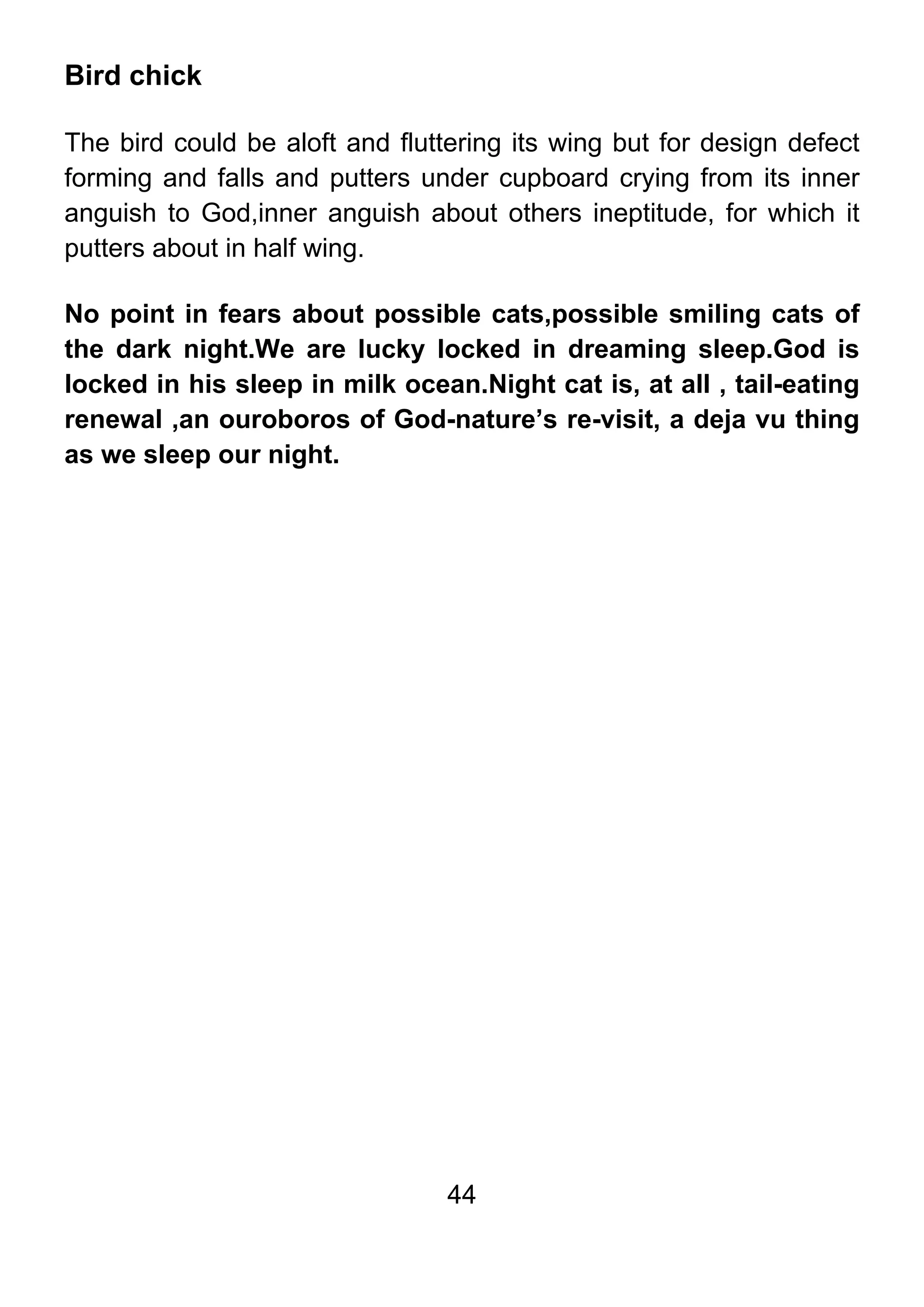 44
Bird chick
The bird could be aloft and fluttering its wing but for design defect
forming and falls and putters under cupboard crying from its inner
anguish to God,inner anguish about others ineptitude, for which it
putters about in half wing.
No point in fears about possible cats,possible smiling cats of
the dark night.We are lucky locked in dreaming sleep.God is
locked in his sleep in milk ocean.Night cat is, at all , tail-eating
renewal ,an ouroboros of God-nature’s re-visit, a deja vu thing
as we sleep our night.
 