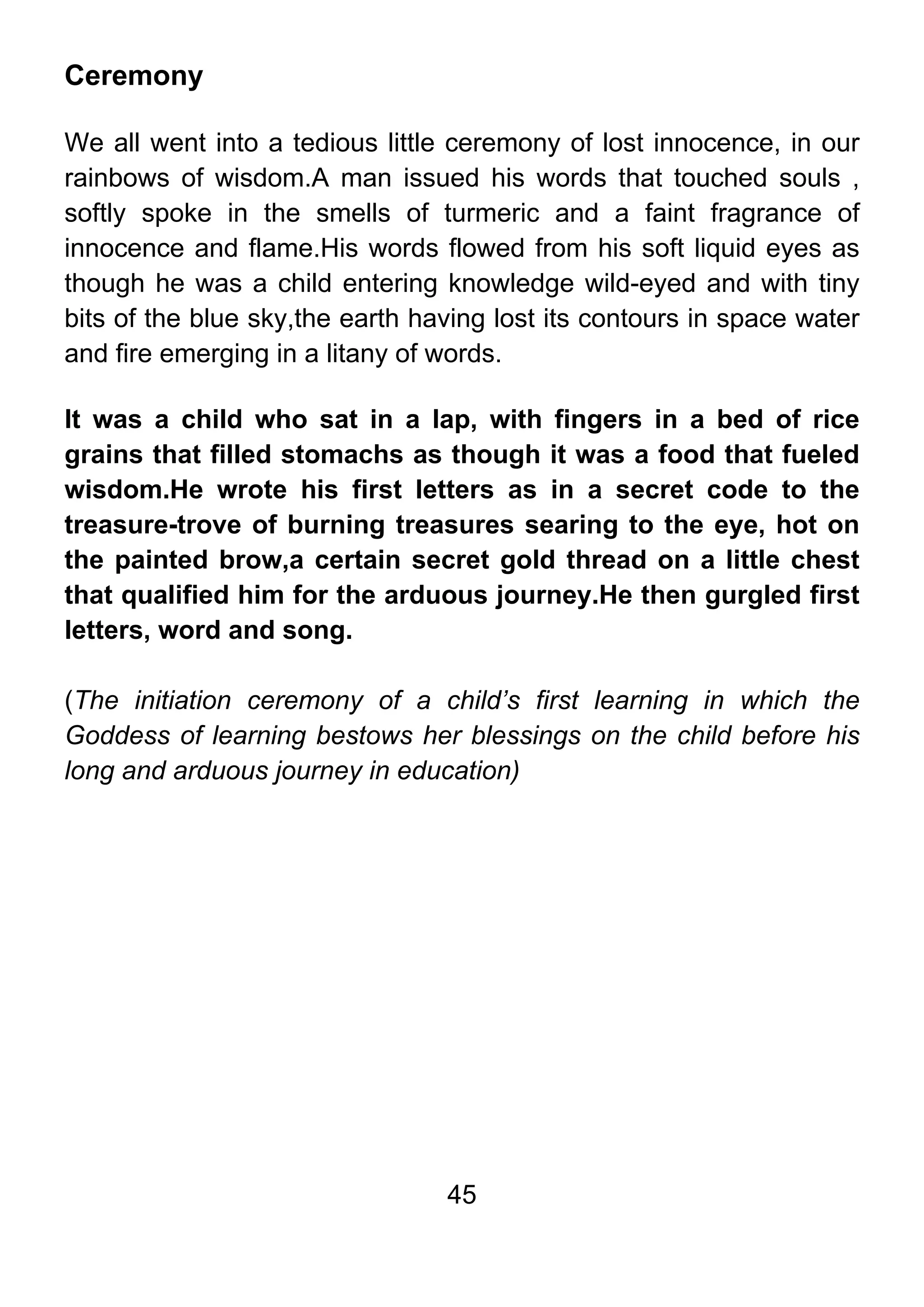 45
Ceremony
We all went into a tedious little ceremony of lost innocence, in our
rainbows of wisdom.A man issued his words that touched souls ,
softly spoke in the smells of turmeric and a faint fragrance of
innocence and flame.His words flowed from his soft liquid eyes as
though he was a child entering knowledge wild-eyed and with tiny
bits of the blue sky,the earth having lost its contours in space water
and fire emerging in a litany of words.
It was a child who sat in a lap, with fingers in a bed of rice
grains that filled stomachs as though it was a food that fueled
wisdom.He wrote his first letters as in a secret code to the
treasure-trove of burning treasures searing to the eye, hot on
the painted brow,a certain secret gold thread on a little chest
that qualified him for the arduous journey.He then gurgled first
letters, word and song.
(The initiation ceremony of a child’s first learning in which the
Goddess of learning bestows her blessings on the child before his
long and arduous journey in education)
 