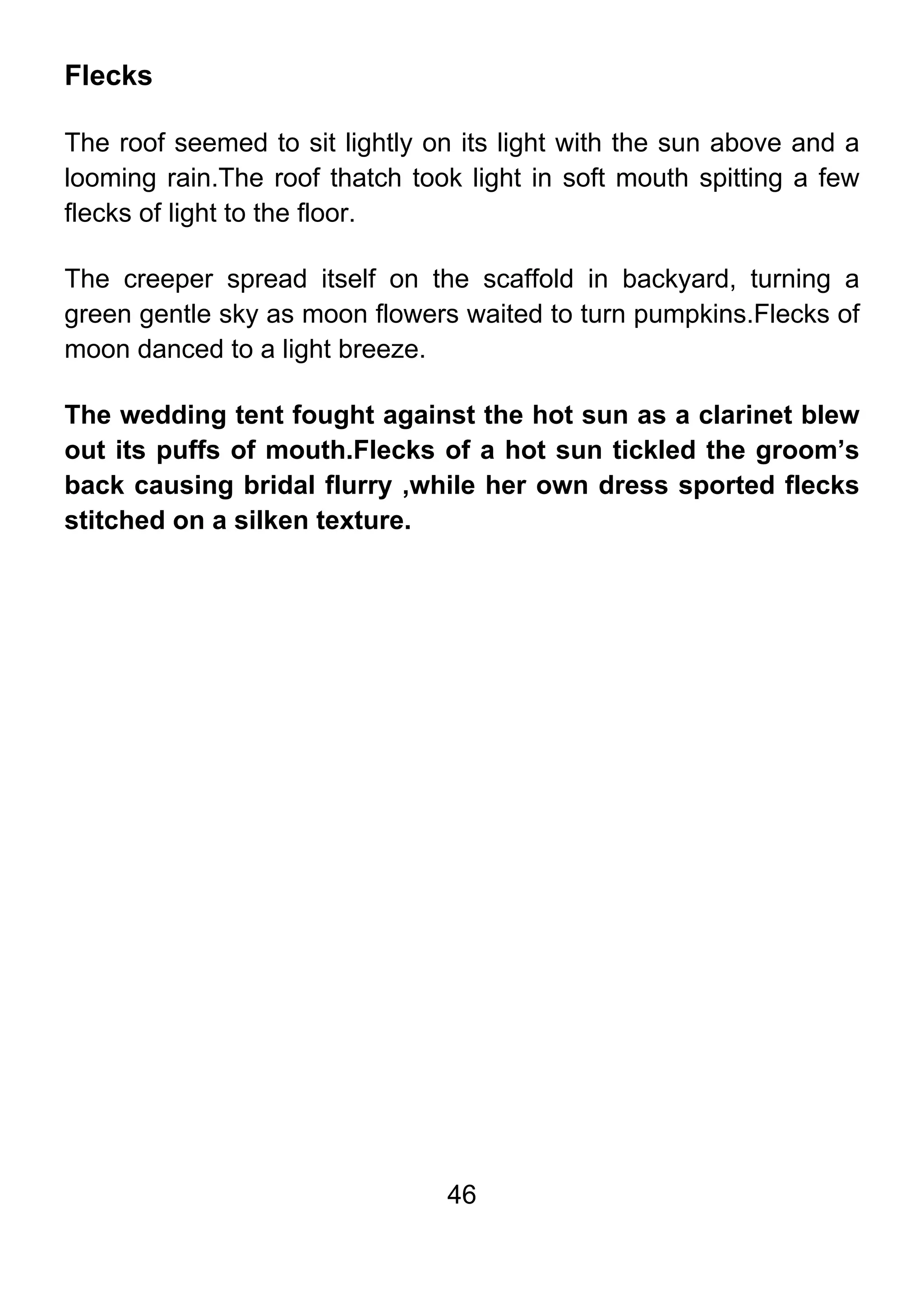 46
Flecks
The roof seemed to sit lightly on its light with the sun above and a
looming rain.The roof thatch took light in soft mouth spitting a few
flecks of light to the floor.
The creeper spread itself on the scaffold in backyard, turning a
green gentle sky as moon flowers waited to turn pumpkins.Flecks of
moon danced to a light breeze.
The wedding tent fought against the hot sun as a clarinet blew
out its puffs of mouth.Flecks of a hot sun tickled the groom’s
back causing bridal flurry ,while her own dress sported flecks
stitched on a silken texture.
 