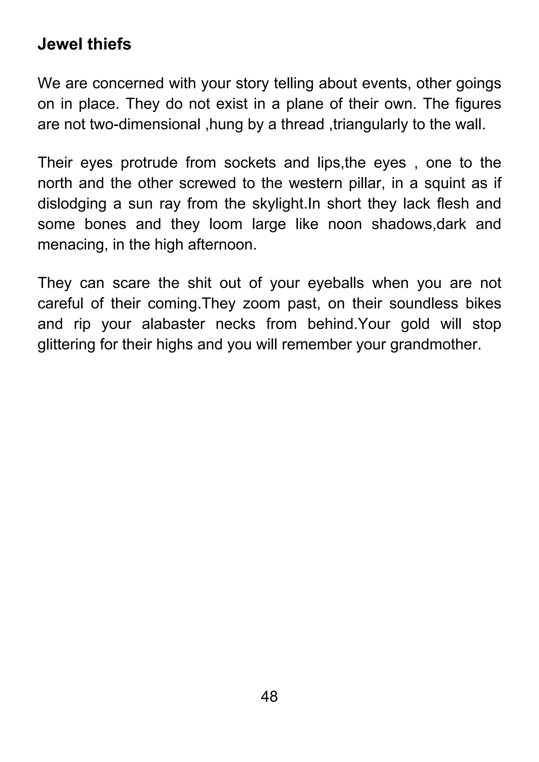 48
Jewel thiefs
We are concerned with your story telling about events, other goings
on in place. They do not exist in a plane of their own. The figures
are not two-dimensional ,hung by a thread ,triangularly to the wall.
Their eyes protrude from sockets and lips,the eyes , one to the
north and the other screwed to the western pillar, in a squint as if
dislodging a sun ray from the skylight.In short they lack flesh and
some bones and they loom large like noon shadows,dark and
menacing, in the high afternoon.
They can scare the shit out of your eyeballs when you are not
careful of their coming.They zoom past, on their soundless bikes
and rip your alabaster necks from behind.Your gold will stop
glittering for their highs and you will remember your grandmother.
 