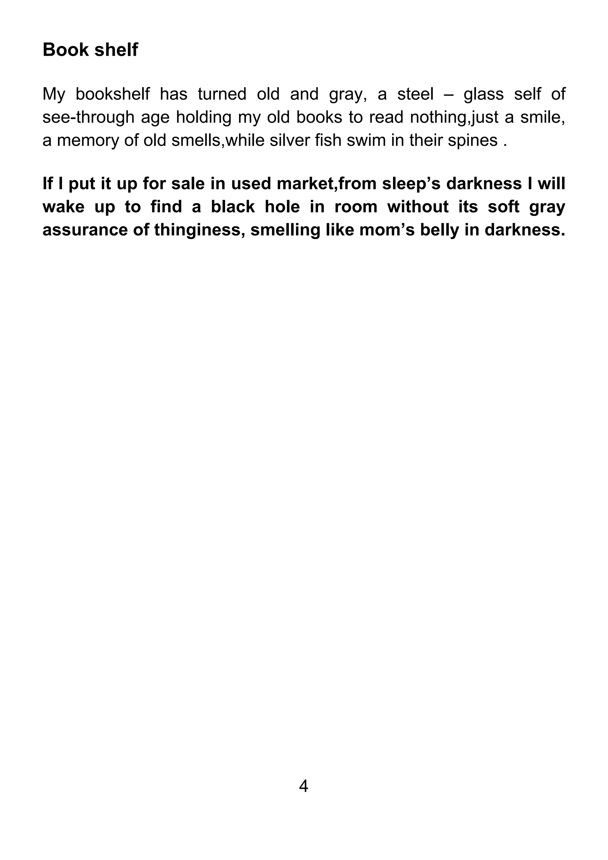 4
Book shelf
My bookshelf has turned old and gray, a steel – glass self of
see-through age holding my old books to read nothing,just a smile,
a memory of old smells,while silver fish swim in their spines .
If I put it up for sale in used market,from sleep’s darkness I will
wake up to find a black hole in room without its soft gray
assurance of thinginess, smelling like mom’s belly in darkness.
 