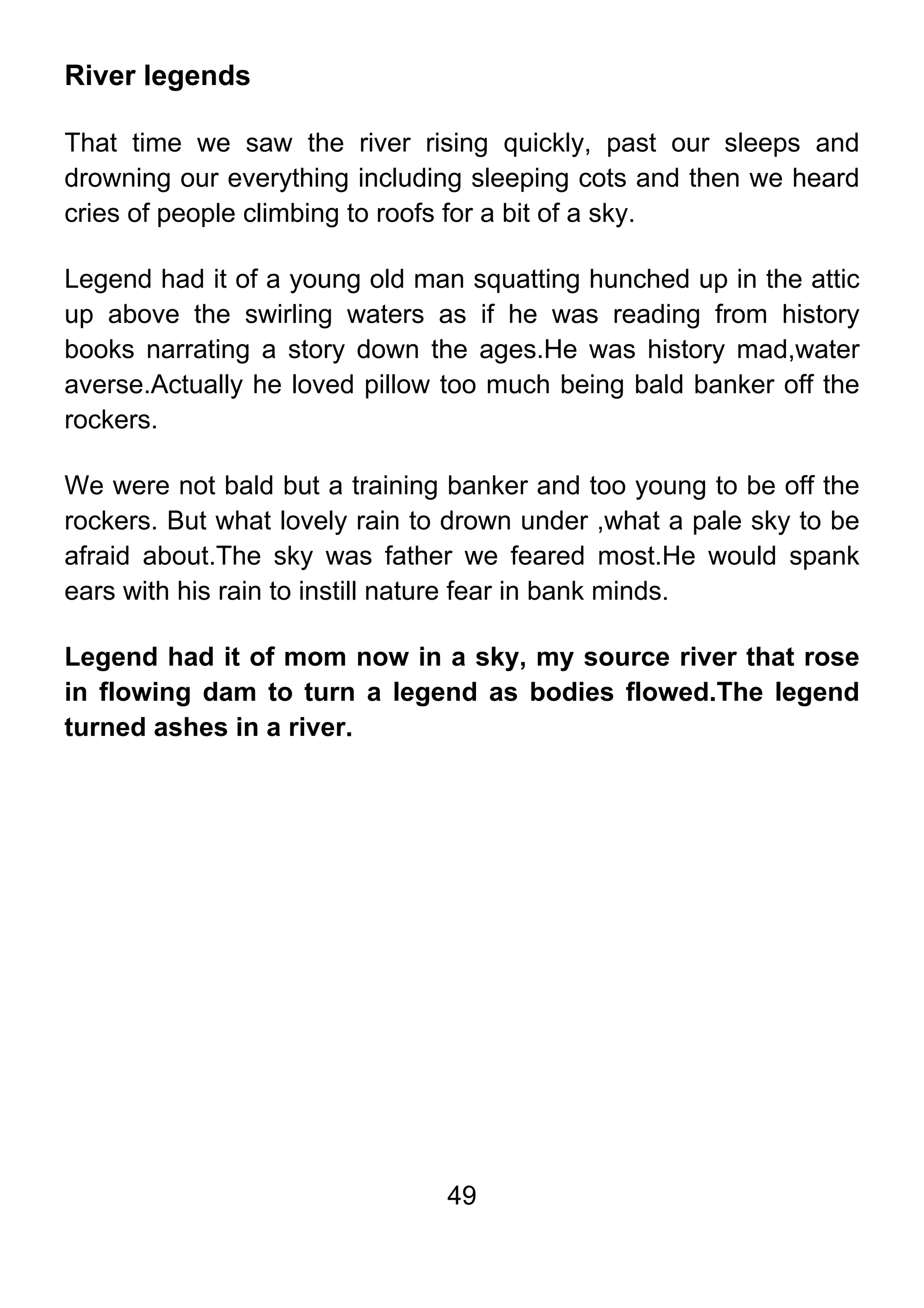 49
River legends
That time we saw the river rising quickly, past our sleeps and
drowning our everything including sleeping cots and then we heard
cries of people climbing to roofs for a bit of a sky.
Legend had it of a young old man squatting hunched up in the attic
up above the swirling waters as if he was reading from history
books narrating a story down the ages.He was history mad,water
averse.Actually he loved pillow too much being bald banker off the
rockers.
We were not bald but a training banker and too young to be off the
rockers. But what lovely rain to drown under ,what a pale sky to be
afraid about.The sky was father we feared most.He would spank
ears with his rain to instill nature fear in bank minds.
Legend had it of mom now in a sky, my source river that rose
in flowing dam to turn a legend as bodies flowed.The legend
turned ashes in a river.
 