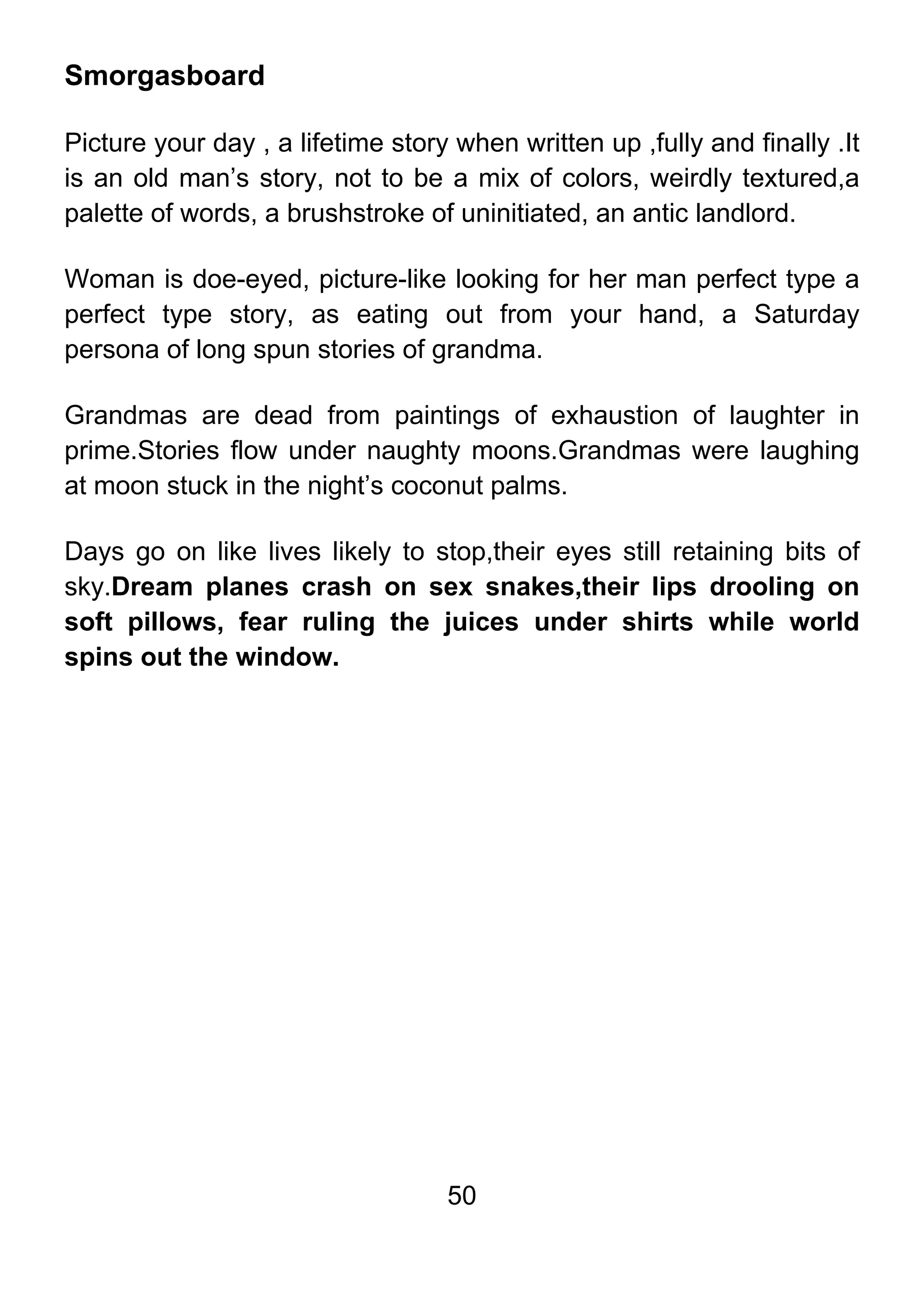 50
Smorgasboard
Picture your day , a lifetime story when written up ,fully and finally .It
is an old man’s story, not to be a mix of colors, weirdly textured,a
palette of words, a brushstroke of uninitiated, an antic landlord.
Woman is doe-eyed, picture-like looking for her man perfect type a
perfect type story, as eating out from your hand, a Saturday
persona of long spun stories of grandma.
Grandmas are dead from paintings of exhaustion of laughter in
prime.Stories flow under naughty moons.Grandmas were laughing
at moon stuck in the night’s coconut palms.
Days go on like lives likely to stop,their eyes still retaining bits of
sky.Dream planes crash on sex snakes,their lips drooling on
soft pillows, fear ruling the juices under shirts while world
spins out the window.
 