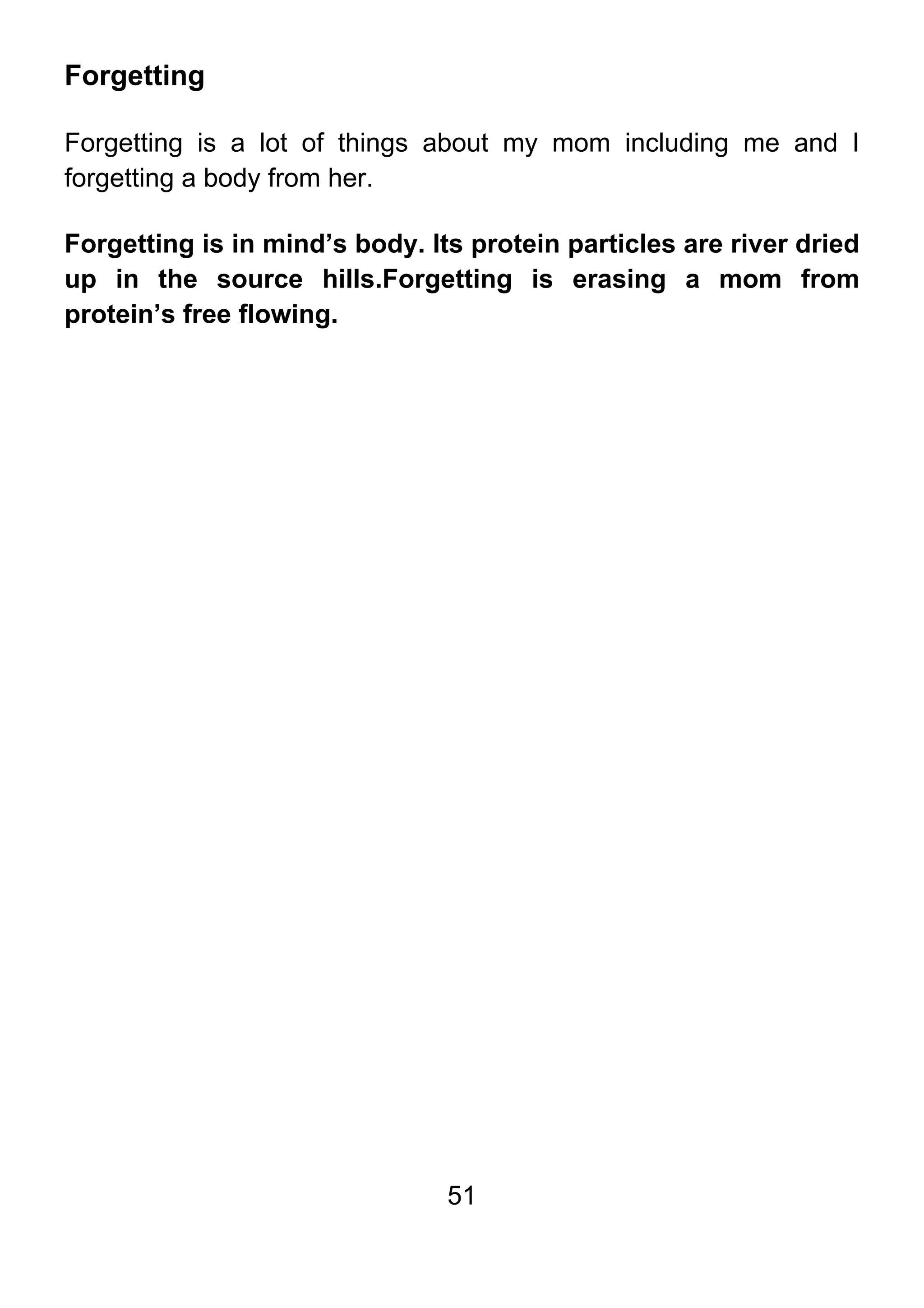 51
Forgetting
Forgetting is a lot of things about my mom including me and I
forgetting a body from her.
Forgetting is in mind’s body. Its protein particles are river dried
up in the source hills.Forgetting is erasing a mom from
protein’s free flowing.
 