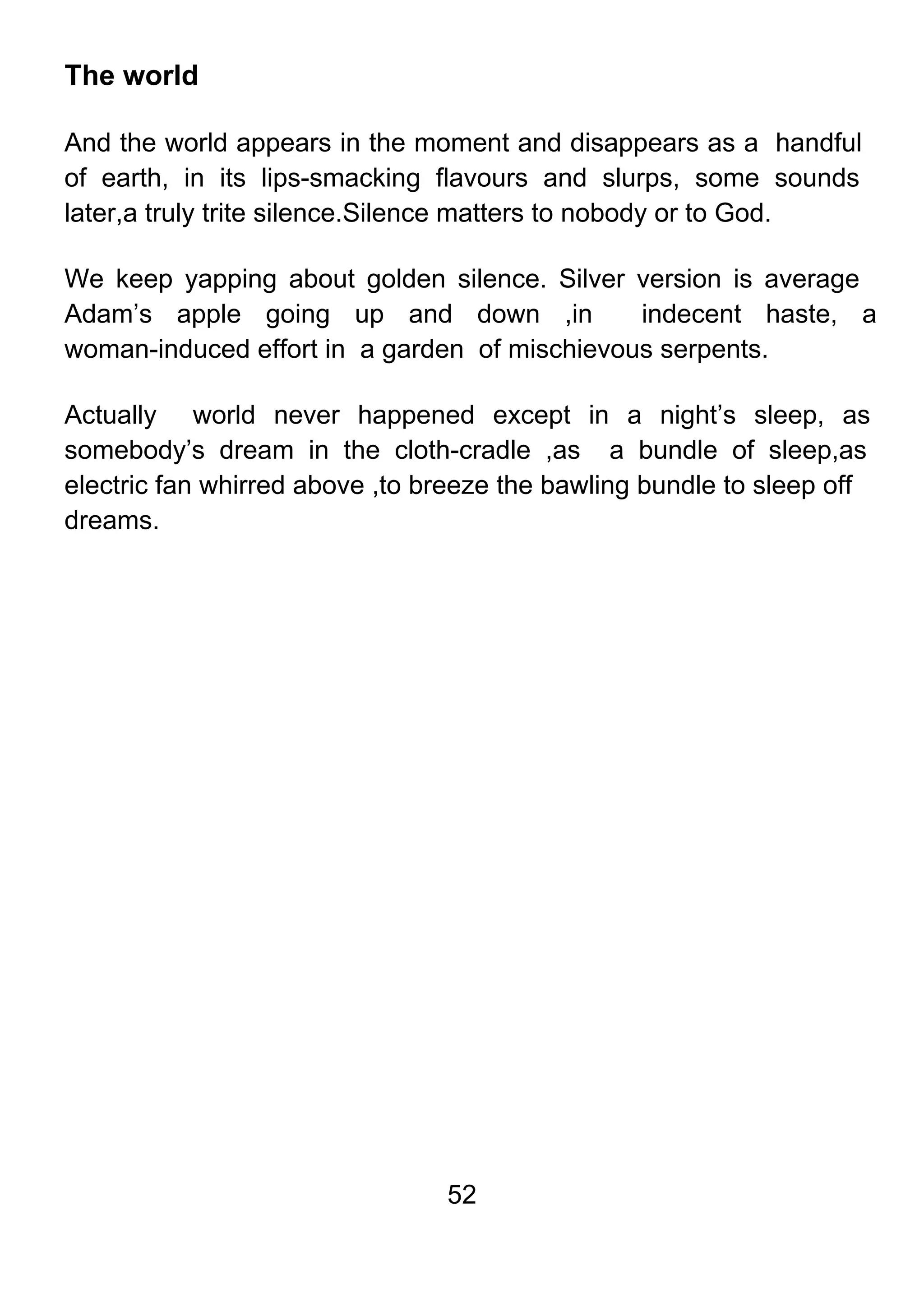 52
The world
And the world appears in the moment and disappears as a handful
of earth, in its lips-smacking flavours and slurps, some sounds
later,a truly trite silence.Silence matters to nobody or to God.
We keep yapping about golden silence. Silver version is average
Adam’s apple going up and down ,in indecent haste, a
woman-induced effort in a garden of mischievous serpents.
Actually world never happened except in a night’s sleep, as
somebody’s dream in the cloth-cradle ,as a bundle of sleep,as
electric fan whirred above ,to breeze the bawling bundle to sleep off
dreams.
 