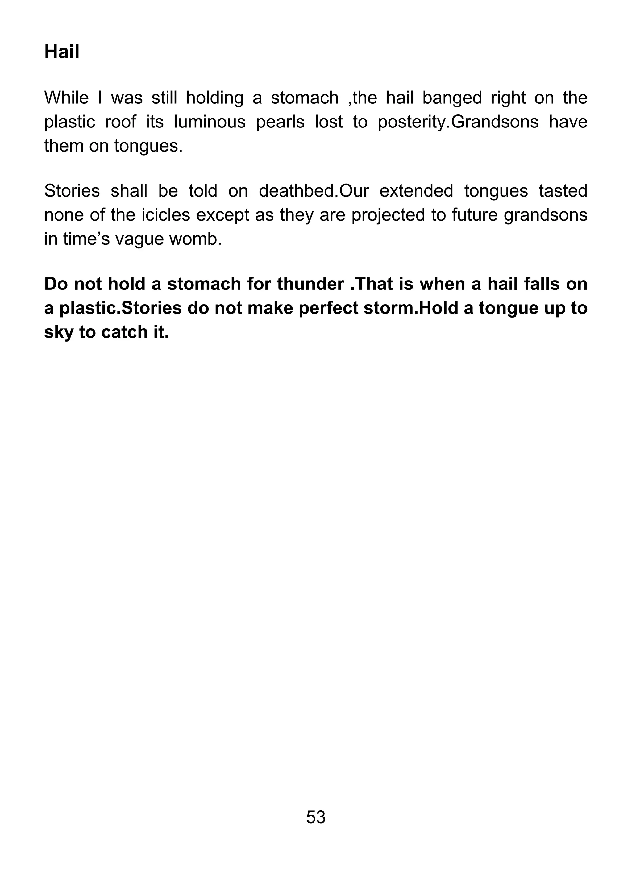 53
Hail
While I was still holding a stomach ,the hail banged right on the
plastic roof its luminous pearls lost to posterity.Grandsons have
them on tongues.
Stories shall be told on deathbed.Our extended tongues tasted
none of the icicles except as they are projected to future grandsons
in time’s vague womb.
Do not hold a stomach for thunder .That is when a hail falls on
a plastic.Stories do not make perfect storm.Hold a tongue up to
sky to catch it.
 