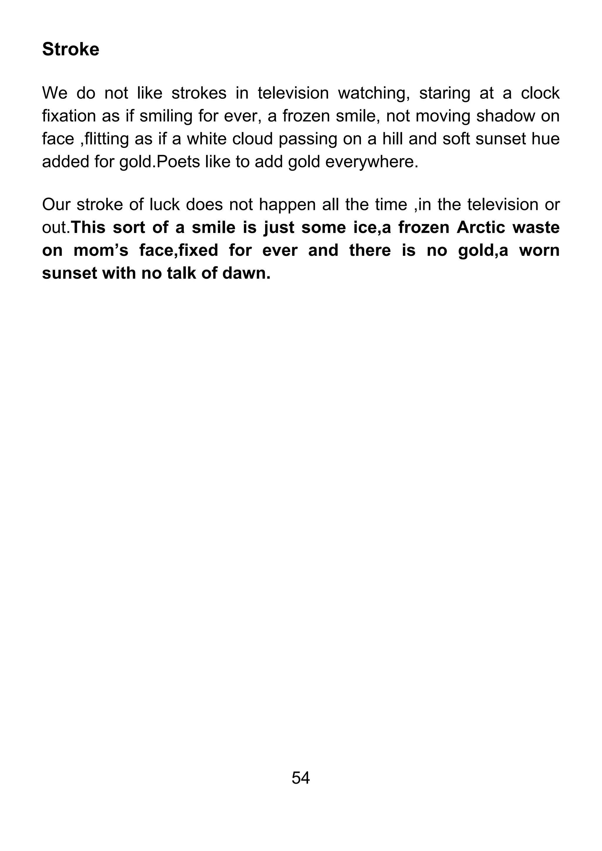 54
Stroke
We do not like strokes in television watching, staring at a clock
fixation as if smiling for ever, a frozen smile, not moving shadow on
face ,flitting as if a white cloud passing on a hill and soft sunset hue
added for gold.Poets like to add gold everywhere.
Our stroke of luck does not happen all the time ,in the television or
out.This sort of a smile is just some ice,a frozen Arctic waste
on mom’s face,fixed for ever and there is no gold,a worn
sunset with no talk of dawn.
 