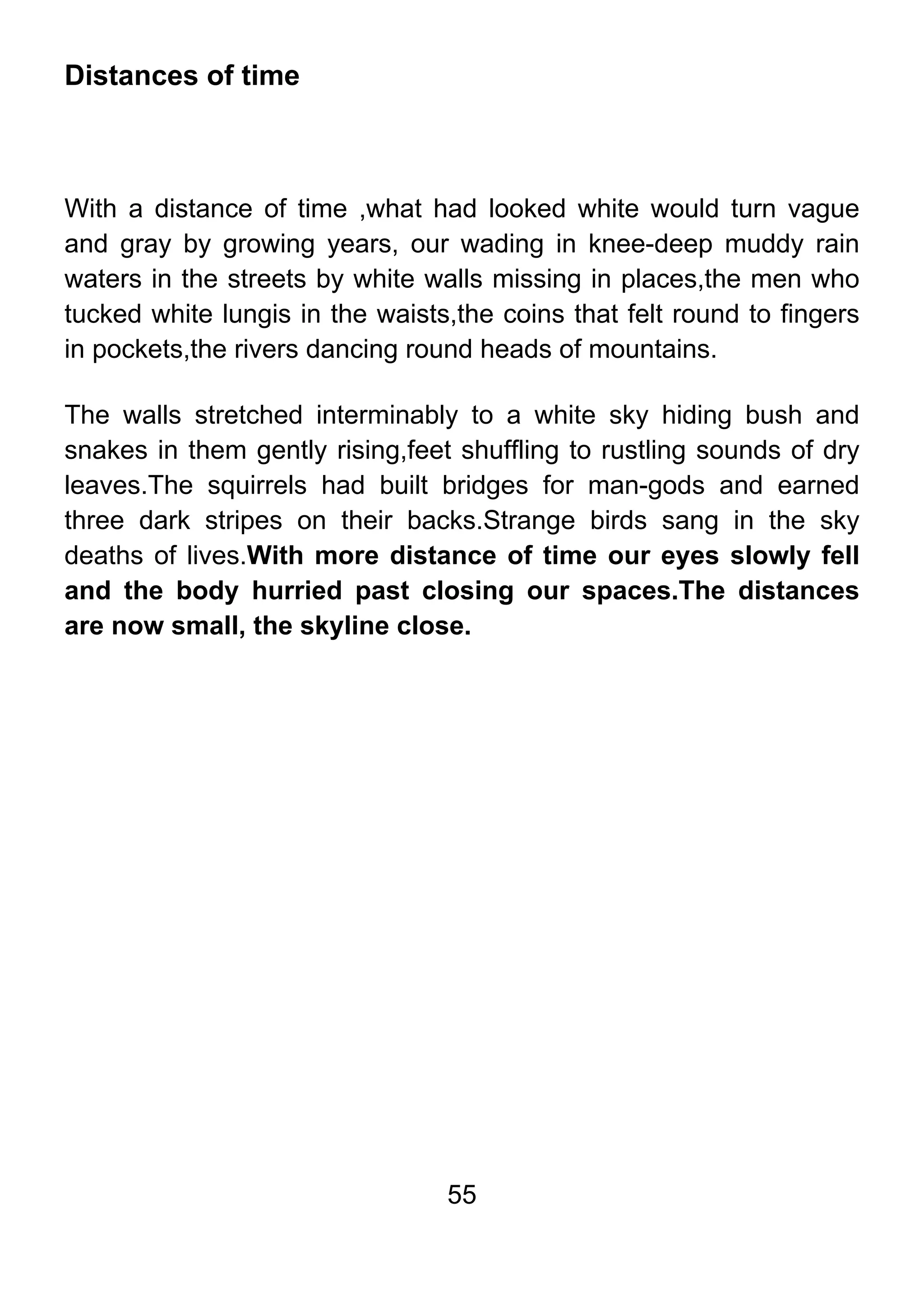 55
Distances of time
With a distance of time ,what had looked white would turn vague
and gray by growing years, our wading in knee-deep muddy rain
waters in the streets by white walls missing in places,the men who
tucked white lungis in the waists,the coins that felt round to fingers
in pockets,the rivers dancing round heads of mountains.
The walls stretched interminably to a white sky hiding bush and
snakes in them gently rising,feet shuffling to rustling sounds of dry
leaves.The squirrels had built bridges for man-gods and earned
three dark stripes on their backs.Strange birds sang in the sky
deaths of lives.With more distance of time our eyes slowly fell
and the body hurried past closing our spaces.The distances
are now small, the skyline close.
 