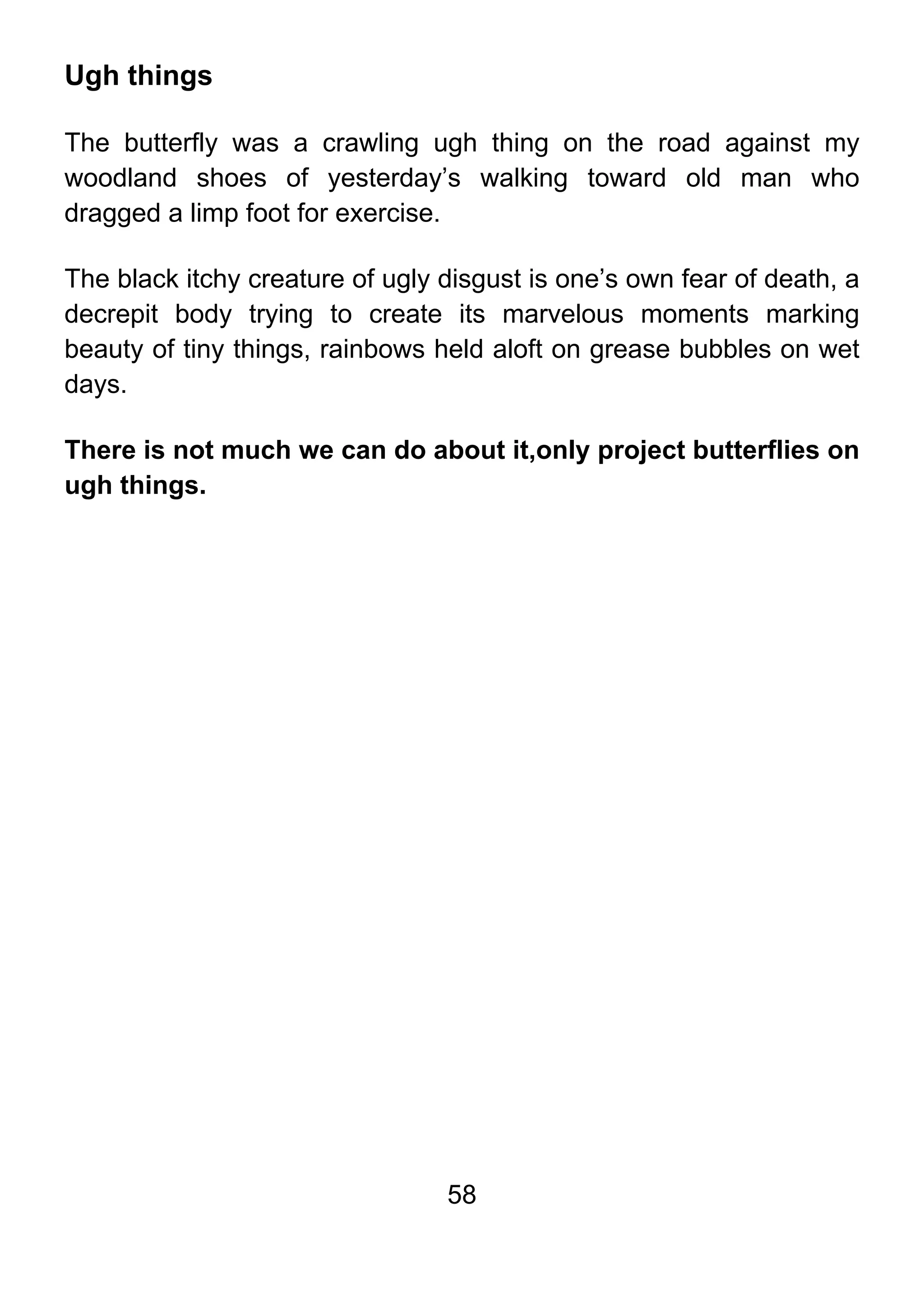 58
Ugh things
The butterfly was a crawling ugh thing on the road against my
woodland shoes of yesterday’s walking toward old man who
dragged a limp foot for exercise.
The black itchy creature of ugly disgust is one’s own fear of death, a
decrepit body trying to create its marvelous moments marking
beauty of tiny things, rainbows held aloft on grease bubbles on wet
days.
There is not much we can do about it,only project butterflies on
ugh things.
 