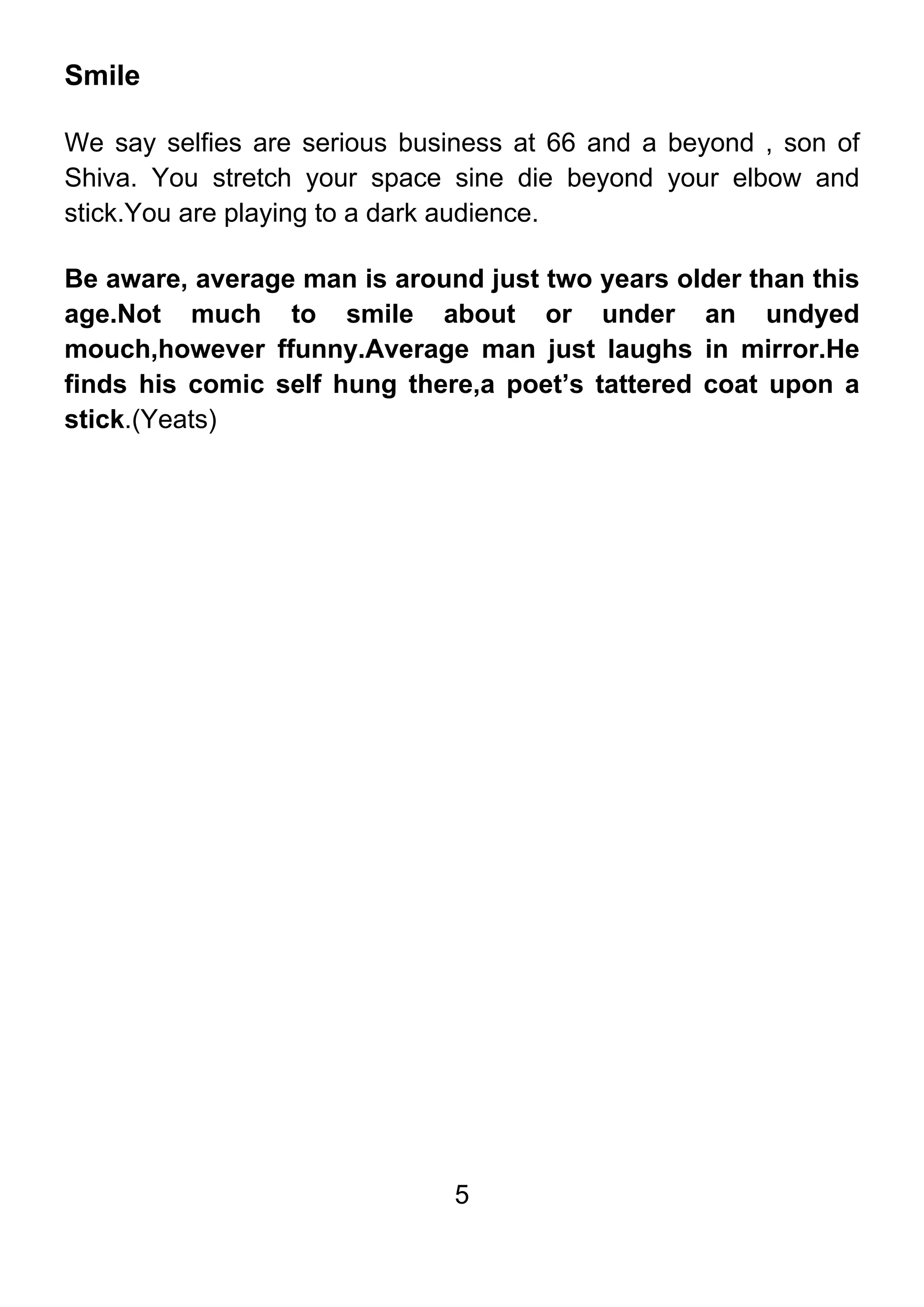 5
Smile
We say selfies are serious business at 66 and a beyond , son of
Shiva. You stretch your space sine die beyond your elbow and
stick.You are playing to a dark audience.
Be aware, average man is around just two years older than this
age.Not much to smile about or under an undyed
mouch,however ffunny.Average man just laughs in mirror.He
finds his comic self hung there,a poet’s tattered coat upon a
stick.(Yeats)
 
